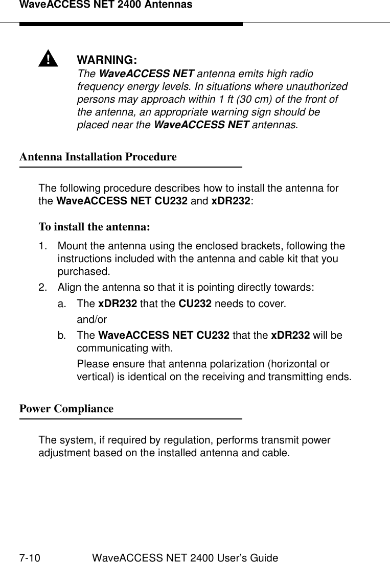 WaveACCESS NET 2400 Antennas7-10 WaveACCESS NET 2400 User’s Guide!WARNING:The WaveACCESS NET antenna emits high radio frequency energy levels. In situations where unauthorized persons may approach within 1 ft (30 cm) of the front of the antenna, an appropriate warning sign should be placed near the WaveACCESS NET antennas.Antenna Installation Procedure 7The following procedure describes how to install the antenna for the WaveACCESS NET CU232 and xDR232:To install the antenna: 71. Mount the antenna using the enclosed brackets, following the instructions included with the antenna and cable kit that you purchased.2. Align the antenna so that it is pointing directly towards:a. The xDR232 that the CU232 needs to cover.and/orb. The WaveACCESS NET CU232 that the xDR232 will be communicating with.Please ensure that antenna polarization (horizontal or vertical) is identical on the receiving and transmitting ends.Power Compliance 7The system, if required by regulation, performs transmit power adjustment based on the installed antenna and cable.