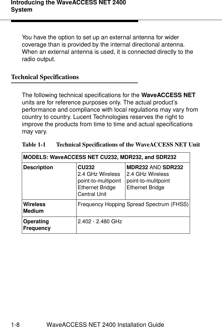 Introducing the WaveACCESS NET 2400 System1-8 WaveACCESS NET 2400 Installation GuideYou have the option to set up an external antenna for wider coverage than is provided by the internal directional antenna. When an external antenna is used, it is connected directly to the radio output.Technical Specifications 1The following technical specifications for the WaveACCESS NET units are for reference purposes only. The actual product’s performance and compliance with local regulations may vary from country to country. Lucent Technologies reserves the right to improve the products from time to time and actual specifications may vary.Table 1-1   Technical Specifications of the WaveACCESS NET UnitMODELS: WaveACCESS NET CU232, MDR232, and SDR232 Description CU2322.4 GHz Wireless point-to-multipoint Ethernet Bridge Central Unit MDR232 AND SDR2322.4 GHz Wireless point-to-mulitpoint Ethernet Bridge WirelessMedium Frequency Hopping Spread Spectrum (FHSS)Operating Frequency 2.402 - 2.480 GHz