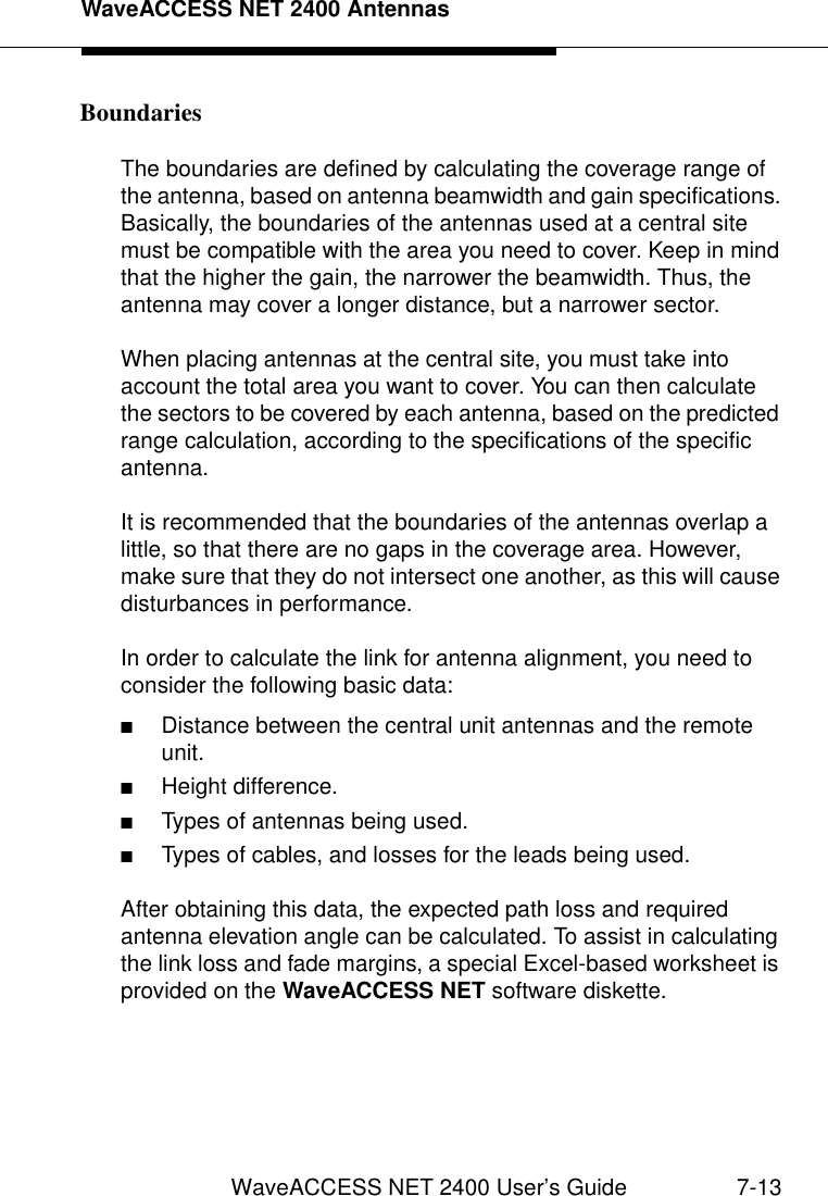 WaveACCESS NET 2400 AntennasWaveACCESS NET 2400 User’s Guide 7-13Boundaries 7The boundaries are defined by calculating the coverage range of the antenna, based on antenna beamwidth and gain specifications. Basically, the boundaries of the antennas used at a central site must be compatible with the area you need to cover. Keep in mind that the higher the gain, the narrower the beamwidth. Thus, the antenna may cover a longer distance, but a narrower sector.When placing antennas at the central site, you must take into account the total area you want to cover. You can then calculate the sectors to be covered by each antenna, based on the predicted range calculation, according to the specifications of the specific antenna. It is recommended that the boundaries of the antennas overlap a little, so that there are no gaps in the coverage area. However, make sure that they do not intersect one another, as this will cause disturbances in performance.In order to calculate the link for antenna alignment, you need to consider the following basic data:■Distance between the central unit antennas and the remote unit.■Height difference.■Types of antennas being used.■Types of cables, and losses for the leads being used.After obtaining this data, the expected path loss and required antenna elevation angle can be calculated. To assist in calculating the link loss and fade margins, a special Excel-based worksheet is provided on the WaveACCESS NET software diskette.