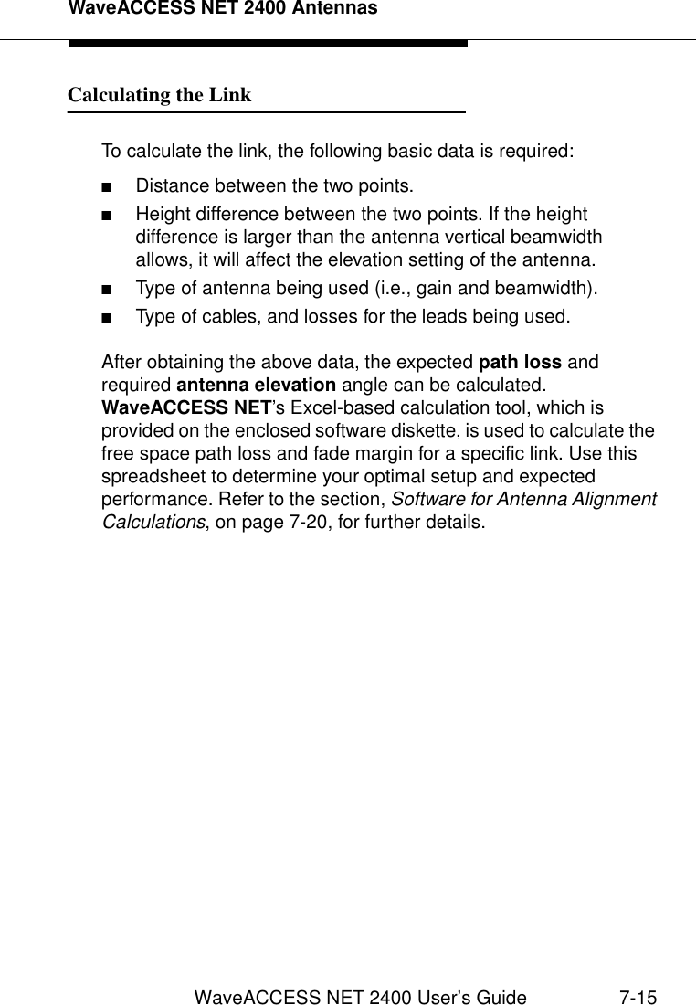 WaveACCESS NET 2400 AntennasWaveACCESS NET 2400 User’s Guide 7-15Calculating the Link 7To calculate the link, the following basic data is required:■Distance between the two points.■Height difference between the two points. If the height difference is larger than the antenna vertical beamwidth allows, it will affect the elevation setting of the antenna.■Type of antenna being used (i.e., gain and beamwidth).■Type of cables, and losses for the leads being used.After obtaining the above data, the expected path loss and required antenna elevation angle can be calculated. WaveACCESS NET’s Excel-based calculation tool, which is provided on the enclosed software diskette, is used to calculate the free space path loss and fade margin for a specific link. Use this spreadsheet to determine your optimal setup and expected performance. Refer to the section, Software for Antenna Alignment Calculations, on page 7-20, for further details.