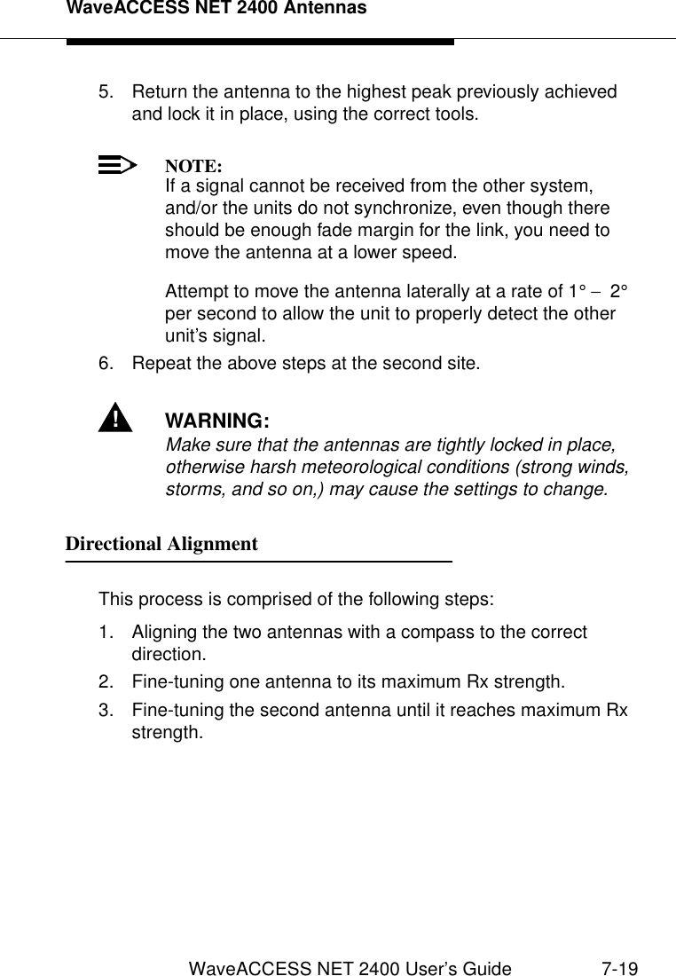 WaveACCESS NET 2400 AntennasWaveACCESS NET 2400 User’s Guide 7-195. Return the antenna to the highest peak previously achieved and lock it in place, using the correct tools.NOTE:If a signal cannot be received from the other system, and/or the units do not synchronize, even though there should be enough fade margin for the link, you need to move the antenna at a lower speed.Attempt to move the antenna laterally at a rate of 1° −  2° per second to allow the unit to properly detect the other unit’s signal.6. Repeat the above steps at the second site.!WARNING:Make sure that the antennas are tightly locked in place, otherwise harsh meteorological conditions (strong winds, storms, and so on,) may cause the settings to change.Directional Alignment 7This process is comprised of the following steps:1. Aligning the two antennas with a compass to the correct direction.2. Fine-tuning one antenna to its maximum Rx strength.3. Fine-tuning the second antenna until it reaches maximum Rx strength.