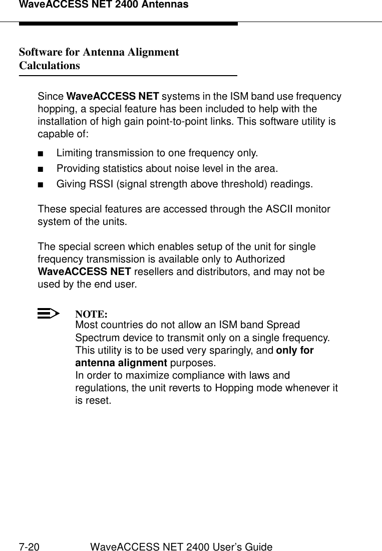 WaveACCESS NET 2400 Antennas7-20 WaveACCESS NET 2400 User’s GuideSoftware for Antenna Alignment Calculations 7Since WaveACCESS NET systems in the ISM band use frequency hopping, a special feature has been included to help with the installation of high gain point-to-point links. This software utility is capable of:■Limiting transmission to one frequency only. ■Providing statistics about noise level in the area.■Giving RSSI (signal strength above threshold) readings. These special features are accessed through the ASCII monitor system of the units.The special screen which enables setup of the unit for single frequency transmission is available only to Authorized WaveACCESS NET resellers and distributors, and may not be used by the end user.NOTE:Most countries do not allow an ISM band Spread Spectrum device to transmit only on a single frequency. This utility is to be used very sparingly, and only for antenna alignment purposes.In order to maximize compliance with laws and regulations, the unit reverts to Hopping mode whenever it is reset.