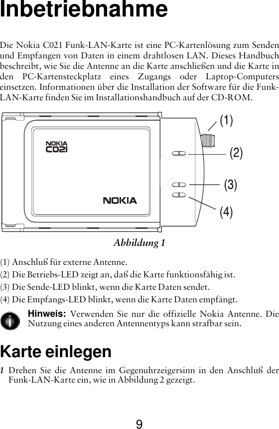 9InbetriebnahmeDie Nokia C021 Funk-LAN-Karte ist eine PC-Kartenlösung zum Sendenund Empfangen von Daten in einem drahtlosen LAN. Dieses Handbuchbeschreibt, wie Sie die Antenne an die Karte anschließen und die Karte inden PC-Kartensteckplatz eines Zugangs oder Laptop-Computerseinsetzen. Informationen über die Installation der Software für die Funk-LAN-Karte finden Sie im Installationshandbuch auf der CD-ROM.(1) Anschluß für externe Antenne.(2) Die Betriebs-LED zeigt an, daß die Karte funktionsfähig ist.(3) Die Sende-LED blinkt, wenn die Karte Daten sendet.(4) Die Empfangs-LED blinkt, wenn die Karte Daten empfängt.Hinweis:  Verwenden Sie nur die offizielle Nokia Antenne. DieNutzung eines anderen Antennentyps kann strafbar sein.Karte einlegen1Drehen Sie die Antenne im Gegenuhrzeigersinn in den Anschluß derFunk-LAN-Karte ein, wie in Abbildung 2 gezeigt.Abbildung 1 