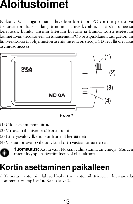 13AloitustoimetNokia C021 -langattoman lähiverkon kortti on PC-korttiin perustuvatiedonsiirtoratkaisu langattomiin lähiverkkoihin. Tässä ohjeessakerrotaan, kuinka antenni liitetään korttiin ja kuinka kortti asetetaankannettavan tietokoneen tai tukiaseman PC-korttipaikkaan. Langattomanlähiverkkokortin ohjelmiston asentamisesta on tietoja CD-levyllä olevassaasennusohjeessa.(1) Ulkoisen antennin liitin.(2) Virtavalo ilmaisee, että kortti toimii.(3) Lähetysvalo vilkkuu, kun kortti lähettää tietoa.(4) Vastaanottovalo vilkkuu, kun kortti vastaanottaa tietoa.Huomautus: Käytä vain Nokian valmistamia antenneja. Muidenantennityyppien käyttäminen voi olla laitonta.Kortin asettaminen paikalleen1Kiinnitä antenni lähiverkkokortin antenniliittimeen kiertämälläantennia vastapäivään. Katso kuva 2. Kuva 1 