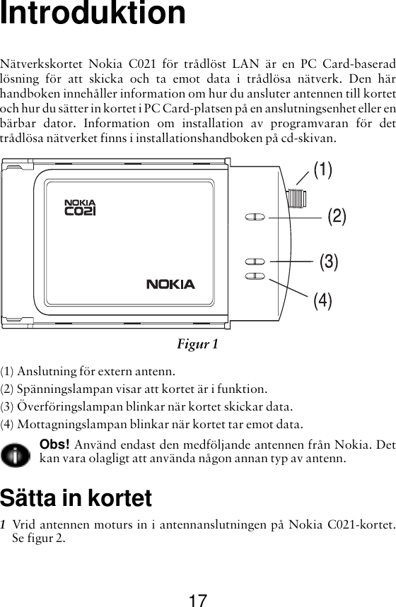 17IntroduktionNätverkskortet Nokia C021 för trådlöst LAN är en PC Card-baseradlösning för att skicka och ta emot data i trådlösa nätverk. Den härhandboken innehåller information om hur du ansluter antennen till kortetoch hur du sätter in kortet i PC Card-platsen på en anslutningsenhet eller enbärbar dator. Information om installation av programvaran för dettrådlösa nätverket finns i installationshandboken på cd-skivan.(1) Anslutning för extern antenn.(2) Spänningslampan visar att kortet är i funktion.(3) Överföringslampan blinkar när kortet skickar data.(4) Mottagningslampan blinkar när kortet tar emot data.Obs! Använd endast den medföljande antennen från Nokia. Detkan vara olagligt att använda någon annan typ av antenn.Sätta in kortet1Vrid antennen moturs in i antennanslutningen på Nokia C021-kortet.Se figur 2. Figur 1 