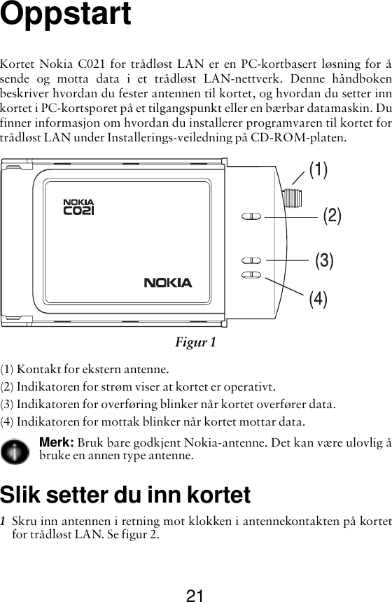 21OppstartKortet Nokia C021 for trådløst LAN er en PC-kortbasert løsning for åsende og motta data i et trådløst LAN-nettverk. Denne håndbokenbeskriver hvordan du fester antennen til kortet, og hvordan du setter innkortet i PC-kortsporet på et tilgangspunkt eller en bærbar datamaskin. Dufinner informasjon om hvordan du installerer programvaren til kortet fortrådløst LAN under Installerings-veiledning på CD-ROM-platen.(1) Kontakt for ekstern antenne.(2) Indikatoren for strøm viser at kortet er operativt.(3) Indikatoren for overføring blinker når kortet overfører data.(4) Indikatoren for mottak blinker når kortet mottar data.Merk: Bruk bare godkjent Nokia-antenne. Det kan være ulovlig åbruke en annen type antenne.Slik setter du inn kortet1Skru inn antennen i retning mot klokken i antennekontakten på kortetfor trådløst LAN. Se figur 2. Figur 1 