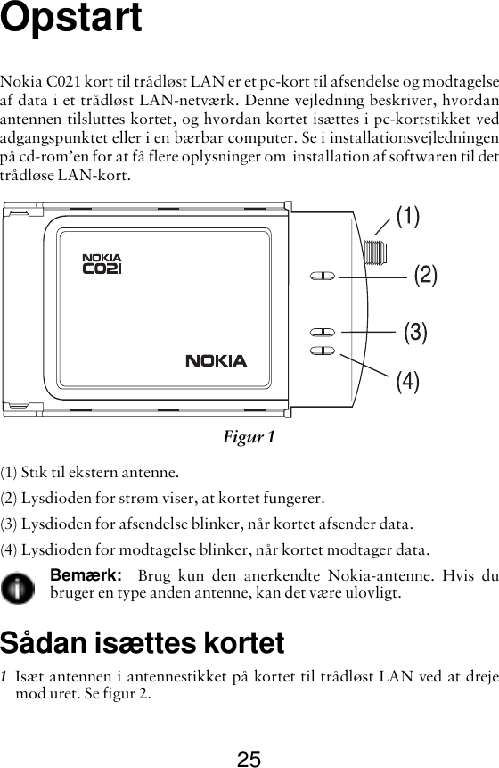 25OpstartNokia C021 kort til trådløst LAN er et pc-kort til afsendelse og modtagelseaf data i et trådløst LAN-netværk. Denne vejledning beskriver, hvordanantennen tilsluttes kortet, og hvordan kortet isættes i pc-kortstikket vedadgangspunktet eller i en bærbar computer. Se i installationsvejledningenpå cd-rom’en for at få flere oplysninger om  installation af softwaren til dettrådløse LAN-kort.(1) Stik til ekstern antenne.(2) Lysdioden for strøm viser, at kortet fungerer.(3) Lysdioden for afsendelse blinker, når kortet afsender data.(4) Lysdioden for modtagelse blinker, når kortet modtager data.Bemærk:   Brug kun den anerkendte Nokia-antenne. Hvis dubruger en type anden antenne, kan det være ulovligt.Sådan isættes kortet1Isæt antennen i antennestikket på kortet til trådløst LAN ved at drejemod uret. Se figur 2. Figur 1 