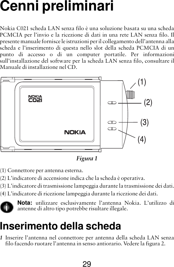 29Cenni preliminariNokia C021 scheda LAN senza filo è una soluzione basata su una schedaPCMCIA per l’invio e la ricezione di dati in una rete LAN senza filo. Ilpresente manuale fornisce le istruzioni per il collegamento dell’antenna allascheda e l’inserimento di questa nello slot della scheda PCMCIA di unpunto di accesso o di un computer portatile. Per informazionisull’installazione del software per la scheda LAN senza filo, consultare ilManuale di installazione nel CD.(1) Connettore per antenna esterna.(2) L’indicatore di accensione indica che la scheda è operativa.(3) L’indicatore di trasmissione lampeggia durante la trasmissione dei dati.(4) L’indicatore di ricezione lampeggia durante la ricezione dei dati.Nota:  utilizzare esclusivamente l’antenna Nokia. L’utilizzo diantenne di altro tipo potrebbe risultare illegale.Inserimento della scheda1Inserire l’antenna nel connettore per antenna della scheda LAN senzafilo facendo ruotare l’antenna in senso antiorario. Vedere la figura 2. Figura 1 