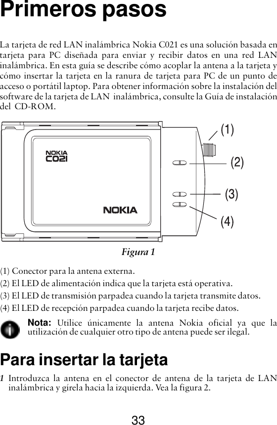 33Primeros pasosLa tarjeta de red LAN inalámbrica Nokia C021 es una solución basada entarjeta para PC diseñada para enviar y recibir datos en una red LANinalámbrica. En esta guía se describe cómo acoplar la antena a la tarjeta ycómo insertar la tarjeta en la ranura de tarjeta para PC de un punto deacceso o portátil laptop. Para obtener información sobre la instalación delsoftware de la tarjeta de LAN  inalámbrica, consulte la Guía de instalacióndel  CD-ROM.(1) Conector para la antena externa.(2) El LED de alimentación indica que la tarjeta está operativa.(3) El LED de transmisión parpadea cuando la tarjeta transmite datos.(4) El LED de recepción parpadea cuando la tarjeta recibe datos.Nota:  Utilice únicamente la antena Nokia oficial ya que lautilización de cualquier otro tipo de antena puede ser ilegal.Para insertar la tarjeta1Introduzca la antena en el conector de antena de la tarjeta de LANinalámbrica y gírela hacia la izquierda. Vea la figura 2. Figura 1 