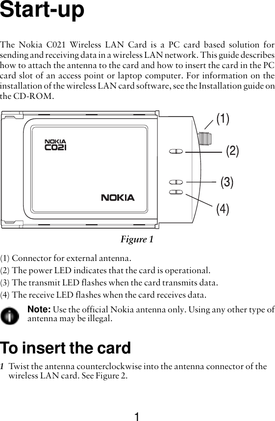 1Start-upThe Nokia C021 Wireless LAN Card is a PC card based solution forsending and receiving data in a wireless LAN network. This guide describeshow to attach the antenna to the card and how to insert the card in the PCcard slot of an access point or laptop computer. For information on theinstallation of the wireless LAN card software, see the Installation guide onthe CD-ROM.(1) Connector for external antenna.(2) The power LED indicates that the card is operational.(3) The transmit LED flashes when the card transmits data.(4) The receive LED flashes when the card receives data.Note: Use the official Nokia antenna only. Using any other type ofantenna may be illegal.To insert the card1Twist the antenna counterclockwise into the antenna connector of the wireless LAN card. See Figure 2. Figure 1 