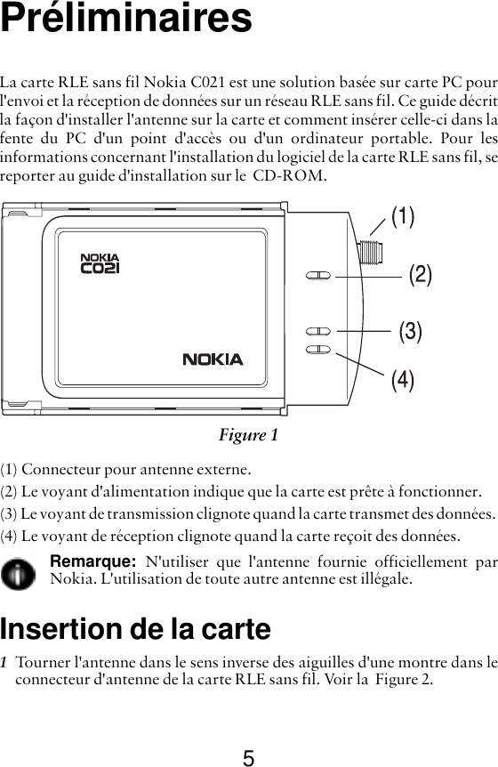 5PréliminairesLa carte RLE sans fil Nokia C021 est une solution basée sur carte PC pourl&apos;envoi et la réception de données sur un réseau RLE sans fil. Ce guide décritla façon d&apos;installer l&apos;antenne sur la carte et comment insérer celle-ci dans lafente du PC d&apos;un point d&apos;accès ou d&apos;un ordinateur portable. Pour lesinformations concernant l&apos;installation du logiciel de la carte RLE sans fil, sereporter au guide d&apos;installation sur le  CD-ROM.(1) Connecteur pour antenne externe.(2) Le voyant d&apos;alimentation indique que la carte est prête à fonctionner. (3) Le voyant de transmission clignote quand la carte transmet des données. (4) Le voyant de réception clignote quand la carte reçoit des données. Remarque:  N&apos;utiliser que l&apos;antenne fournie officiellement parNokia. L&apos;utilisation de toute autre antenne est illégale.Insertion de la carte1Tourner l&apos;antenne dans le sens inverse des aiguilles d&apos;une montre dans leconnecteur d&apos;antenne de la carte RLE sans fil. Voir la  Figure 2.  Figure 1 