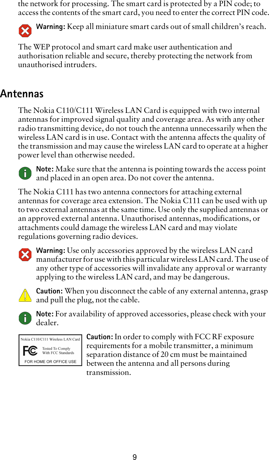 9the network for processing. The smart card is protected by a PIN code; to access the contents of the smart card, you need to enter the correct PIN code.Warning: Keep all miniature smart cards out of small children’s reach.The WEP protocol and smart card make user authentication and authorisation reliable and secure, thereby protecting the network from unauthorised intruders.AntennasThe Nokia C110/C111 Wireless LAN Card is equipped with two internal antennas for improved signal quality and coverage area. As with any other radio transmitting device, do not touch the antenna unnecessarily when the wireless LAN card is in use. Contact with the antenna affects the quality of the transmission and may cause the wireless LAN card to operate at a higher power level than otherwise needed. Note: Make sure that the antenna is pointing towards the access point and placed in an open area. Do not cover the antenna.The Nokia C111 has two antenna connectors for attaching external antennas for coverage area extension. The Nokia C111 can be used with up to two external antennas at the same time. Use only the supplied antennas or an approved external antenna. Unauthorised antennas, modifications, or attachments could damage the wireless LAN card and may violate regulations governing radio devices.Warning: Use only accessories approved by the wireless LAN card manufacturer for use with this particular wireless LAN card. The use of any other type of accessories will invalidate any approval or warranty applying to the wireless LAN card, and may be dangerous. Caution: When you disconnect the cable of any external antenna, grasp and pull the plug, not the cable.Note: For availability of approved accessories, please check with your dealer. Caution: In order to comply with FCC RF exposure requirements for a mobile transmitter, a minimum separation distance of 20 cm must be maintained between the antenna and all persons during transmission.