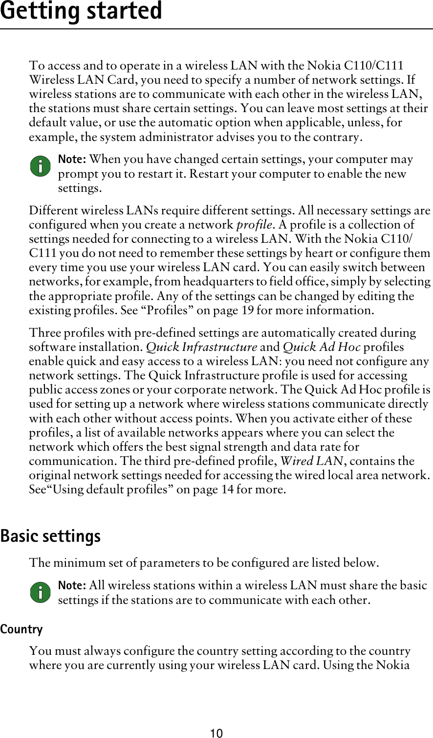 10Getting startedTo access and to operate in a wireless LAN with the Nokia C110/C111 Wireless LAN Card, you need to specify a number of network settings. If wireless stations are to communicate with each other in the wireless LAN, the stations must share certain settings. You can leave most settings at their default value, or use the automatic option when applicable, unless, for example, the system administrator advises you to the contrary. Note: When you have changed certain settings, your computer may prompt you to restart it. Restart your computer to enable the new settings. Different wireless LANs require different settings. All necessary settings are configured when you create a network profile. A profile is a collection of settings needed for connecting to a wireless LAN. With the Nokia C110/C111 you do not need to remember these settings by heart or configure them every time you use your wireless LAN card. You can easily switch between networks, for example, from headquarters to field office, simply by selecting the appropriate profile. Any of the settings can be changed by editing the existing profiles. See “Profiles” on page 19 for more information.Three profiles with pre-defined settings are automatically created during software installation. Quick Infrastructure and Quick Ad Hoc profiles enable quick and easy access to a wireless LAN: you need not configure any network settings. The Quick Infrastructure profile is used for accessing public access zones or your corporate network. The Quick Ad Hoc profile is used for setting up a network where wireless stations communicate directly with each other without access points. When you activate either of these profiles, a list of available networks appears where you can select the network which offers the best signal strength and data rate for communication. The third pre-defined profile, Wired LAN, contains the original network settings needed for accessing the wired local area network. See“Using default profiles” on page 14 for more.Basic settingsThe minimum set of parameters to be configured are listed below. Note: All wireless stations within a wireless LAN must share the basic settings if the stations are to communicate with each other.CountryYou must always configure the country setting according to the country where you are currently using your wireless LAN card. Using the Nokia 