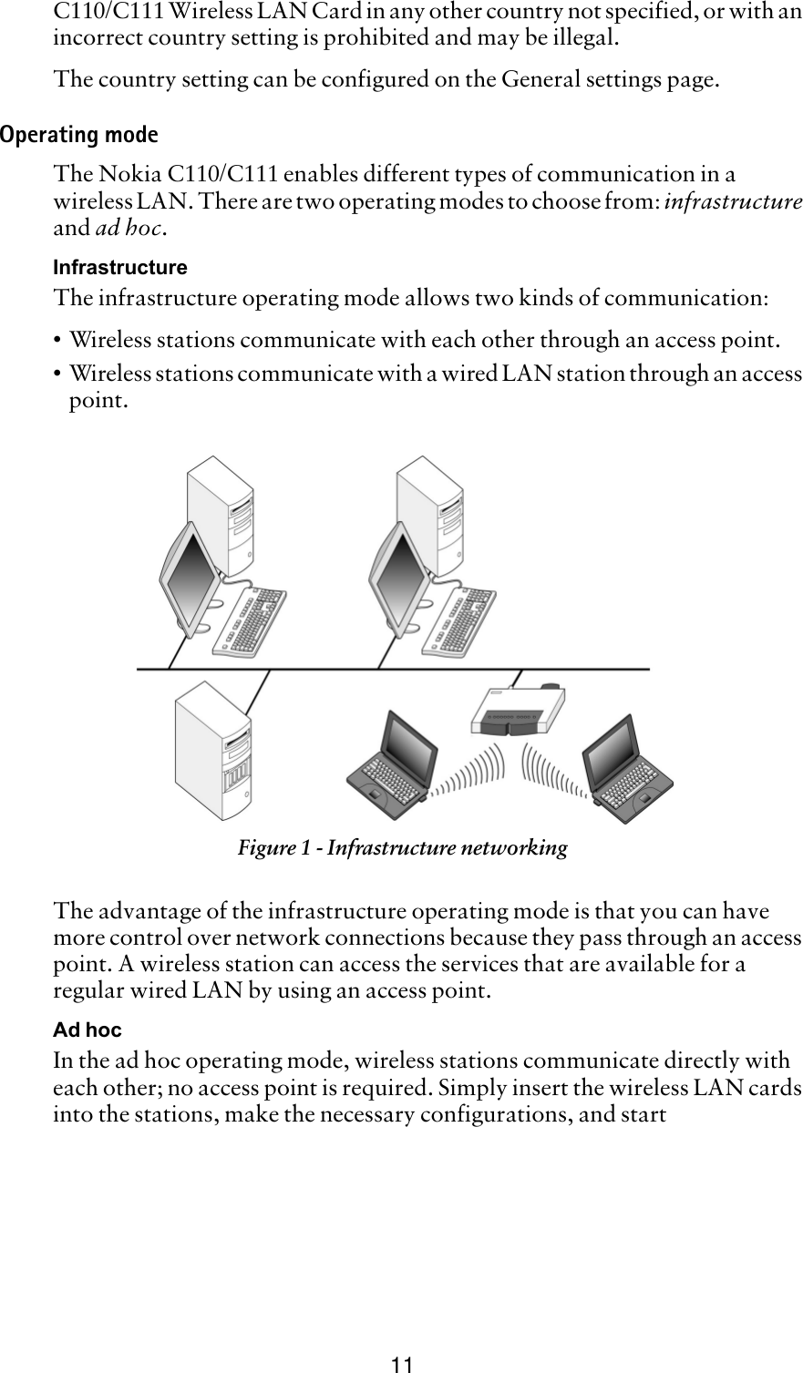 11C110/C111 Wireless LAN Card in any other country not specified, or with an incorrect country setting is prohibited and may be illegal.The country setting can be configured on the General settings page. Operating modeThe Nokia C110/C111 enables different types of communication in a wireless LAN. There are two operating modes to choose from: infrastructure and ad hoc.InfrastructureThe infrastructure operating mode allows two kinds of communication:•Wireless stations communicate with each other through an access point.•Wireless stations communicate with a wired LAN station through an access point.The advantage of the infrastructure operating mode is that you can have more control over network connections because they pass through an access point. A wireless station can access the services that are available for a regular wired LAN by using an access point.Ad hocIn the ad hoc operating mode, wireless stations communicate directly with each other; no access point is required. Simply insert the wireless LAN cards into the stations, make the necessary configurations, and start Figure 1 - Infrastructure networking