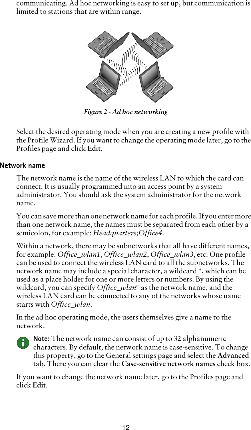 12communicating. Ad hoc networking is easy to set up, but communication is limited to stations that are within range.Select the desired operating mode when you are creating a new profile with the Profile Wizard. If you want to change the operating mode later, go to the Profiles page and click Edit.Network nameThe network name is the name of the wireless LAN to which the card can connect. It is usually programmed into an access point by a system administrator. You should ask the system administrator for the network name. You can save more than one network name for each profile. If you enter more than one network name, the names must be separated from each other by a semicolon, for example: Headquarters;Office4. Within a network, there may be subnetworks that all have different names, for example: Office_wlan1, Office_wlan2, Office_wlan3, etc. One profile can be used to connect the wireless LAN card to all the subnetworks. The network name may include a special character, a wildcard *, which can be used as a place holder for one or more letters or numbers. By using the wildcard, you can specify Office_wlan* as the network name, and the wireless LAN card can be connected to any of the networks whose name starts with Office_wlan. In the ad hoc operating mode, the users themselves give a name to the network.Note: The network name can consist of up to 32 alphanumeric characters. By default, the network name is case-sensitive. To change this property, go to the General settings page and select the Advanced tab. There you can clear the Case-sensitive network names check box.If you want to change the network name later, go to the Profiles page and click Edit.Figure 2 - Ad hoc networking