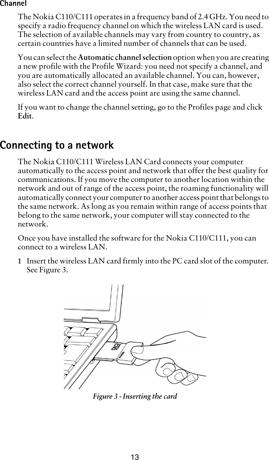 13ChannelThe Nokia C110/C111 operates in a frequency band of 2.4 GHz. You need to specify a radio frequency channel on which the wireless LAN card is used. The selection of available channels may vary from country to country, as certain countries have a limited number of channels that can be used.You can select the Automatic channel selection option when you are creating a new profile with the Profile Wizard: you need not specify a channel, and you are automatically allocated an available channel. You can, however, also select the correct channel yourself. In that case, make sure that the wireless LAN card and the access point are using the same channel.If you want to change the channel setting, go to the Profiles page and click Edit.Connecting to a networkThe Nokia C110/C111 Wireless LAN Card connects your computer automatically to the access point and network that offer the best quality for communications. If you move the computer to another location within the network and out of range of the access point, the roaming functionality will automatically connect your computer to another access point that belongs to the same network. As long as you remain within range of access points that belong to the same network, your computer will stay connected to the network.Once you have installed the software for the Nokia C110/C111, you can connect to a wireless LAN.1Insert the wireless LAN card firmly into the PC card slot of the computer. See Figure 3.Figure 3 - Inserting the card