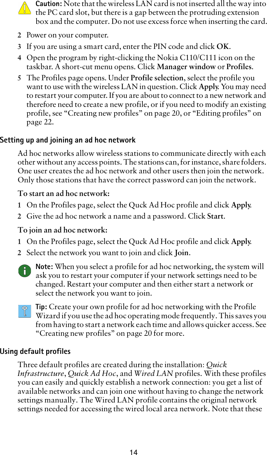 14Caution: Note that the wireless LAN card is not inserted all the way into the PC card slot, but there is a gap between the protruding extension box and the computer. Do not use excess force when inserting the card.2Power on your computer.3If you are using a smart card, enter the PIN code and click OK.4Open the program by right-clicking the Nokia C110/C111 icon on the taskbar. A short-cut menu opens. Click Manager window or Profiles. 5The Profiles page opens. Under Profile selection, select the profile you want to use with the wireless LAN in question. Click Apply. You may need to restart your computer. If you are about to connect to a new network and therefore need to create a new profile, or if you need to modify an existing profile, see “Creating new profiles” on page 20, or “Editing profiles” on page 22.Setting up and joining an ad hoc networkAd hoc networks allow wireless stations to communicate directly with each other without any access points. The stations can, for instance, share folders. One user creates the ad hoc network and other users then join the network. Only those stations that have the correct password can join the network.To start an ad hoc network:1On the Profiles page, select the Quck Ad Hoc profile and click Apply.  2Give the ad hoc network a name and a password. Click Start.To join an ad hoc network:1On the Profiles page, select the Quck Ad Hoc profile and click Apply.2Select the network you want to join and click Join.Note: When you select a profile for ad hoc networking, the system will ask you to restart your computer if your network settings need to be changed. Restart your computer and then either start a network or select the network you want to join.Tip: Create your own profile for ad hoc networking with the Profile Wizard if you use the ad hoc operating mode frequently. This saves you from having to start a network each time and allows quicker access. See “Creating new profiles” on page 20 for more.Using default profilesThree default profiles are created during the installation: Quick Infrastructure, Quick Ad Hoc, and Wired LAN profiles. With these profiles you can easily and quickly establish a network connection: you get a list of available networks and can join one without having to change the network settings manually. The Wired LAN profile contains the original network settings needed for accessing the wired local area network. Note that these 