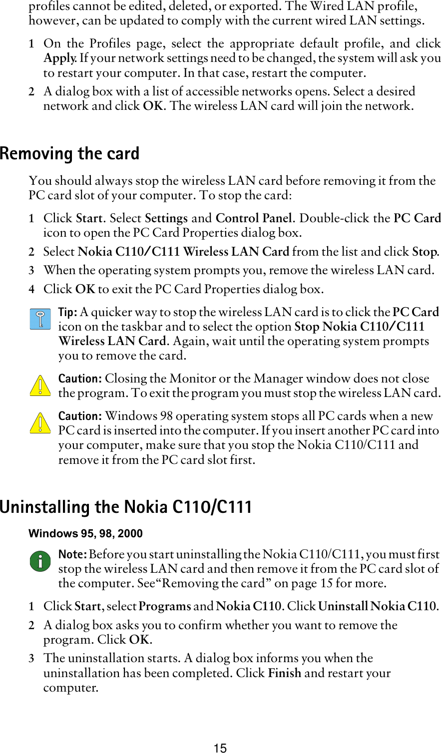 15profiles cannot be edited, deleted, or exported. The Wired LAN profile, however, can be updated to comply with the current wired LAN settings. 1On the Profiles page, select the appropriate default profile, and clickApply. If your network settings need to be changed, the system will ask youto restart your computer. In that case, restart the computer. 2A dialog box with a list of accessible networks opens. Select a desired network and click OK. The wireless LAN card will join the network.Removing the cardYou should always stop the wireless LAN card before removing it from the PC card slot of your computer. To stop the card:1Click Start. Select Settings and Control Panel. Double-click the PC Cardicon to open the PC Card Properties dialog box. 2Select Nokia C110/C111 Wireless LAN Card from the list and click Stop.3When the operating system prompts you, remove the wireless LAN card.4Click OK to exit the PC Card Properties dialog box.Tip: A quicker way to stop the wireless LAN card is to click the PC Card icon on the taskbar and to select the option Stop Nokia C110/C111 Wireless LAN Card. Again, wait until the operating system prompts you to remove the card.Caution: Closing the Monitor or the Manager window does not close the program. To exit the program you must stop the wireless LAN card.Caution: Windows 98 operating system stops all PC cards when a new PC card is inserted into the computer. If you insert another PC card into your computer, make sure that you stop the Nokia C110/C111 and remove it from the PC card slot first.Uninstalling the Nokia C110/C111Windows 95, 98, 2000Note: Before you start uninstalling the Nokia C110/C111, you must first stop the wireless LAN card and then remove it from the PC card slot of the computer. See“Removing the card” on page 15 for more.1Click Start, select Programs and Nokia C110. Click Uninstall Nokia C110. 2A dialog box asks you to confirm whether you want to remove the program. Click OK. 3The uninstallation starts. A dialog box informs you when the uninstallation has been completed. Click Finish and restart your computer.