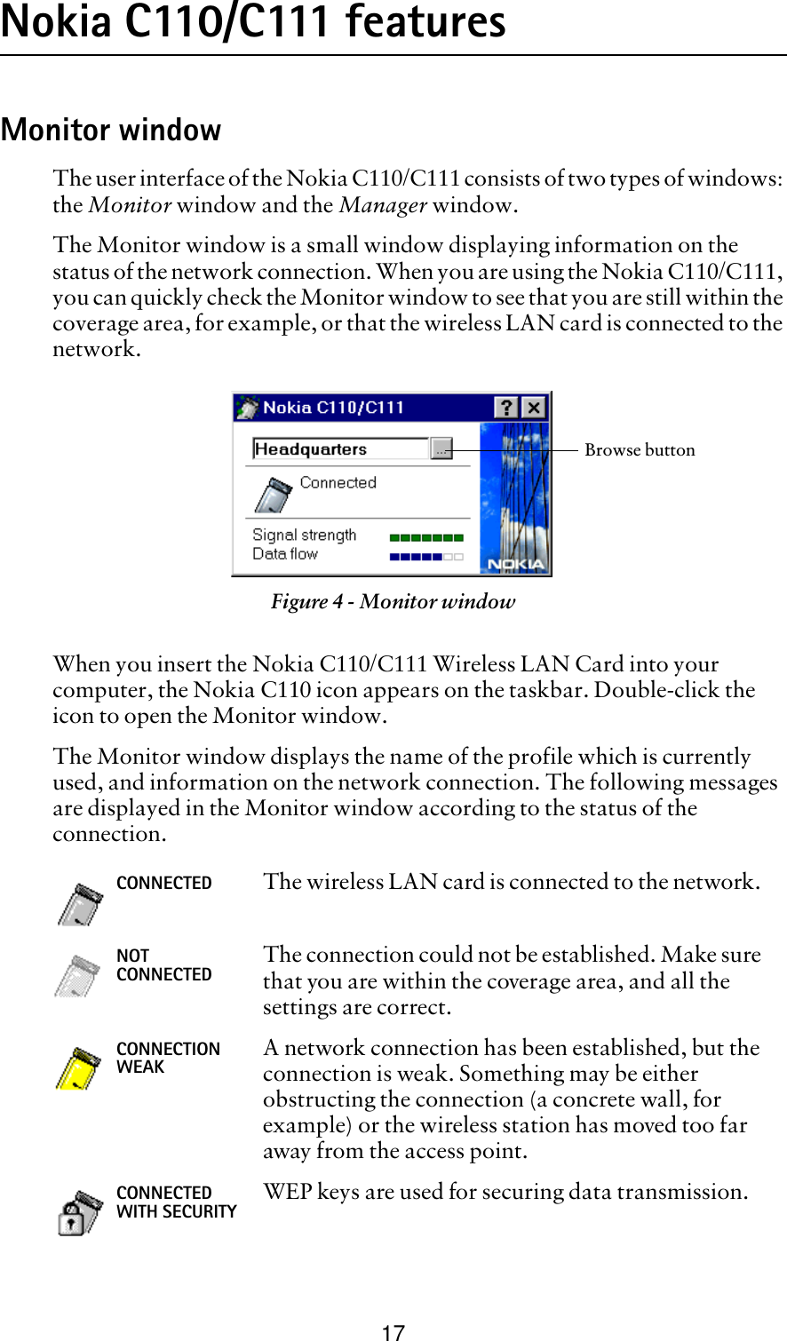 17Nokia C110/C111 featuresMonitor windowThe user interface of the Nokia C110/C111 consists of two types of windows: the Monitor window and the Manager window. The Monitor window is a small window displaying information on the status of the network connection. When you are using the Nokia C110/C111, you can quickly check the Monitor window to see that you are still within the coverage area, for example, or that the wireless LAN card is connected to the network. When you insert the Nokia C110/C111 Wireless LAN Card into your computer, the Nokia C110 icon appears on the taskbar. Double-click the icon to open the Monitor window.The Monitor window displays the name of the profile which is currently used, and information on the network connection. The following messages are displayed in the Monitor window according to the status of the connection.   Figure 4 - Monitor windowCONNECTED The wireless LAN card is connected to the network. NOT CONNECTED The connection could not be established. Make sure that you are within the coverage area, and all the settings are correct.CONNECTION WEAK A network connection has been established, but the connection is weak. Something may be either obstructing the connection (a concrete wall, for example) or the wireless station has moved too far away from the access point.CONNECTED WITH SECURITY WEP keys are used for securing data transmission. Browse button