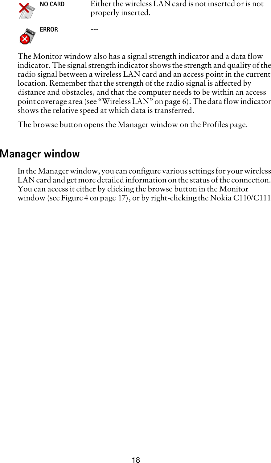 18The Monitor window also has a signal strength indicator and a data flow indicator. The signal strength indicator shows the strength and quality of the radio signal between a wireless LAN card and an access point in the current location. Remember that the strength of the radio signal is affected by distance and obstacles, and that the computer needs to be within an access point coverage area (see “Wireless LAN” on page 6). The data flow indicator shows the relative speed at which data is transferred. The browse button opens the Manager window on the Profiles page.Manager windowIn the Manager window, you can configure various settings for your wireless LAN card and get more detailed information on the status of the connection. You can access it either by clicking the browse button in the Monitor window (see Figure 4 on page 17), or by right-clicking the Nokia C110/C111 NO CARD Either the wireless LAN card is not inserted or is not properly inserted.ERROR ---