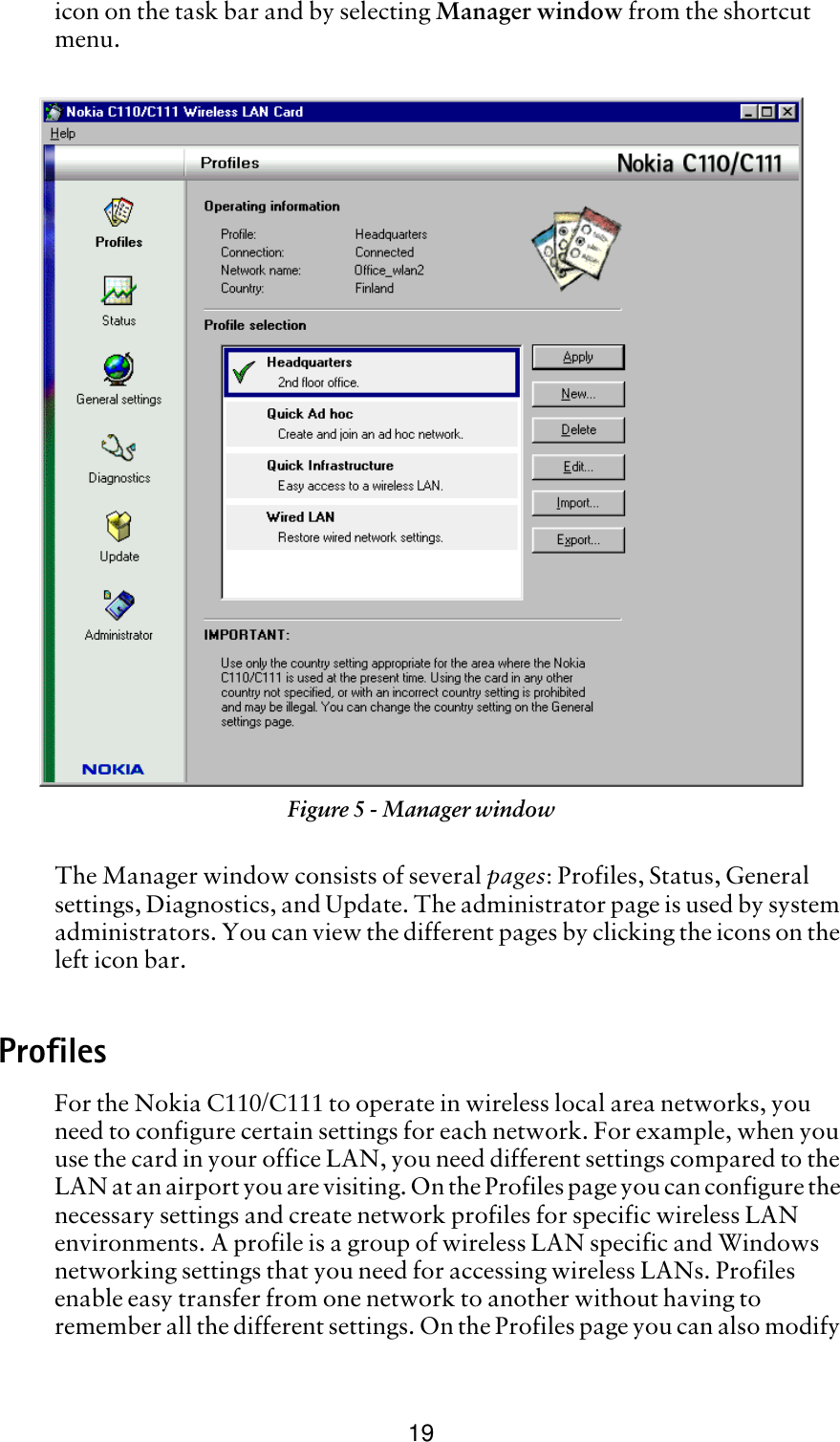 19icon on the task bar and by selecting Manager window from the shortcut menu. The Manager window consists of several pages: Profiles, Status, General settings, Diagnostics, and Update. The administrator page is used by system administrators. You can view the different pages by clicking the icons on the left icon bar.ProfilesFor the Nokia C110/C111 to operate in wireless local area networks, you need to configure certain settings for each network. For example, when you use the card in your office LAN, you need different settings compared to the LAN at an airport you are visiting. On the Profiles page you can configure the necessary settings and create network profiles for specific wireless LAN environments. A profile is a group of wireless LAN specific and Windows networking settings that you need for accessing wireless LANs. Profiles enable easy transfer from one network to another without having to remember all the different settings. On the Profiles page you can also modify Figure 5 - Manager window