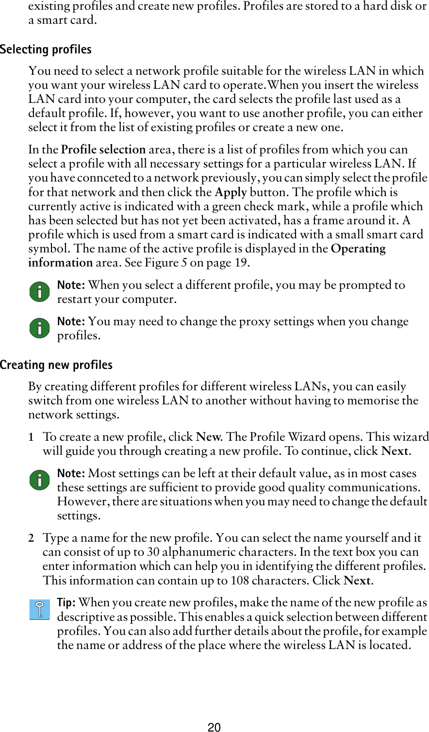 20existing profiles and create new profiles. Profiles are stored to a hard disk or a smart card.Selecting profilesYou need to select a network profile suitable for the wireless LAN in which you want your wireless LAN card to operate.When you insert the wireless LAN card into your computer, the card selects the profile last used as a default profile. If, however, you want to use another profile, you can either select it from the list of existing profiles or create a new one.In the Profile selection area, there is a list of profiles from which you can select a profile with all necessary settings for a particular wireless LAN. If you have connceted to a network previously, you can simply select the profile for that network and then click the Apply button. The profile which is currently active is indicated with a green check mark, while a profile which has been selected but has not yet been activated, has a frame around it. A profile which is used from a smart card is indicated with a small smart card symbol. The name of the active profile is displayed in the Operating information area. See Figure 5 on page 19. Note: When you select a different profile, you may be prompted to restart your computer. Note: You may need to change the proxy settings when you change profiles.Creating new profilesBy creating different profiles for different wireless LANs, you can easily switch from one wireless LAN to another without having to memorise the network settings.1To create a new profile, click New. The Profile Wizard opens. This wizardwill guide you through creating a new profile. To continue, click Next.Note: Most settings can be left at their default value, as in most cases these settings are sufficient to provide good quality communications. However, there are situations when you may need to change the default settings.2Type a name for the new profile. You can select the name yourself and it can consist of up to 30 alphanumeric characters. In the text box you can enter information which can help you in identifying the different profiles. This information can contain up to 108 characters. Click Next.Tip: When you create new profiles, make the name of the new profile as descriptive as possible. This enables a quick selection between different profiles. You can also add further details about the profile, for example the name or address of the place where the wireless LAN is located.