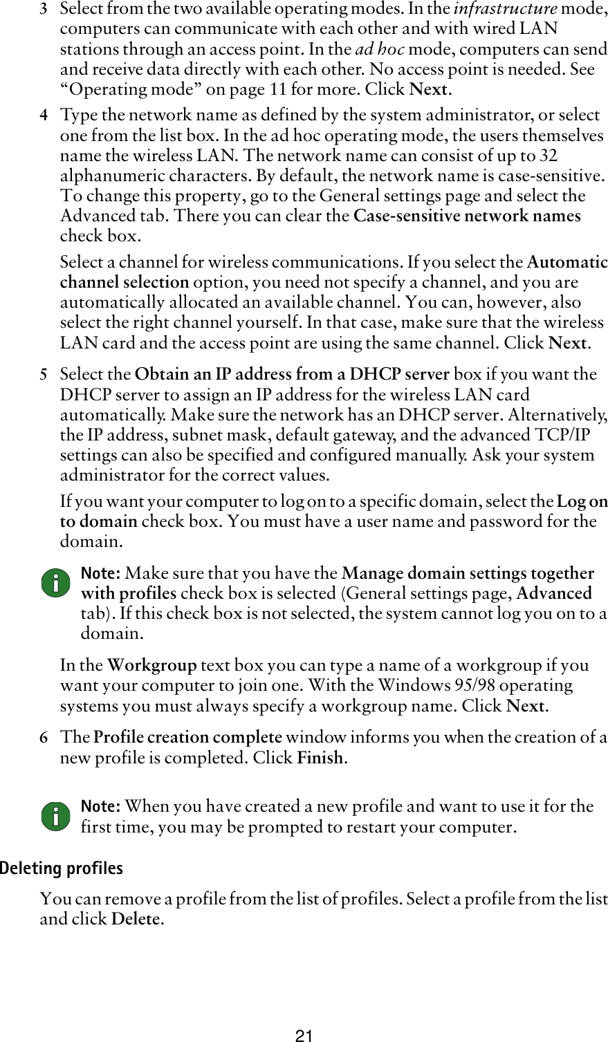 213Select from the two available operating modes. In the infrastructure mode, computers can communicate with each other and with wired LAN stations through an access point. In the ad hoc mode, computers can send and receive data directly with each other. No access point is needed. See “Operating mode” on page 11 for more. Click Next.4Type the network name as defined by the system administrator, or select one from the list box. In the ad hoc operating mode, the users themselves name the wireless LAN. The network name can consist of up to 32 alphanumeric characters. By default, the network name is case-sensitive. To change this property, go to the General settings page and select the Advanced tab. There you can clear the Case-sensitive network names check box.Select a channel for wireless communications. If you select the Automatic channel selection option, you need not specify a channel, and you are automatically allocated an available channel. You can, however, also select the right channel yourself. In that case, make sure that the wireless LAN card and the access point are using the same channel. Click Next.5Select the Obtain an IP address from a DHCP server box if you want the DHCP server to assign an IP address for the wireless LAN card automatically. Make sure the network has an DHCP server. Alternatively, the IP address, subnet mask, default gateway, and the advanced TCP/IP settings can also be specified and configured manually. Ask your system administrator for the correct values. If you want your computer to log on to a specific domain, select the Log on to domain check box. You must have a user name and password for the domain. Note: Make sure that you have the Manage domain settings together with profiles check box is selected (General settings page, Advanced tab). If this check box is not selected, the system cannot log you on to a domain.In the Workgroup text box you can type a name of a workgroup if you want your computer to join one. With the Windows 95/98 operating systems you must always specify a workgroup name. Click Next.6The Profile creation complete window informs you when the creation of a new profile is completed. Click Finish.Note: When you have created a new profile and want to use it for the first time, you may be prompted to restart your computer.Deleting profilesYou can remove a profile from the list of profiles. Select a profile from the list and click Delete. 