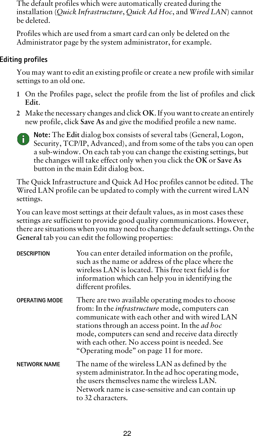 22The default profiles which were automatically created during the installation (Quick Infrastructure, Quick Ad Hoc, and Wired LAN) cannot be deleted. Profiles which are used from a smart card can only be deleted on the Administrator page by the system administrator, for example.Editing profilesYou may want to edit an existing profile or create a new profile with similar settings to an old one.1On the Profiles page, select the profile from the list of profiles and clickEdit.2Make the necessary changes and click OK. If you want to create an entirely new profile, click Save As and give the modified profile a new name. Note: The Edit dialog box consists of several tabs (General, Logon, Security, TCP/IP, Advanced), and from some of the tabs you can open a sub-window. On each tab you can change the existing settings, but the changes will take effect only when you click the OK or Save As button in the main Edit dialog box.The Quick Infrastructure and Quick Ad Hoc profiles cannot be edited. The Wired LAN profile can be updated to comply with the current wired LAN settings. You can leave most settings at their default values, as in most cases these settings are sufficient to provide good quality communications. However, there are situations when you may need to change the default settings. On the General tab you can edit the following properties:DESCRIPTION You can enter detailed information on the profile, such as the name or address of the place where the wireless LAN is located. This free text field is for information which can help you in identifying the different profiles.OPERATING MODE There are two available operating modes to choose from: In the infrastructure mode, computers can communicate with each other and with wired LAN stations through an access point. In the ad hoc mode, computers can send and receive data directly with each other. No access point is needed. See “Operating mode” on page 11 for more.NETWORK NAME The name of the wireless LAN as defined by the system administrator. In the ad hoc operating mode, the users themselves name the wireless LAN. Network name is case-sensitive and can contain up to 32 characters.