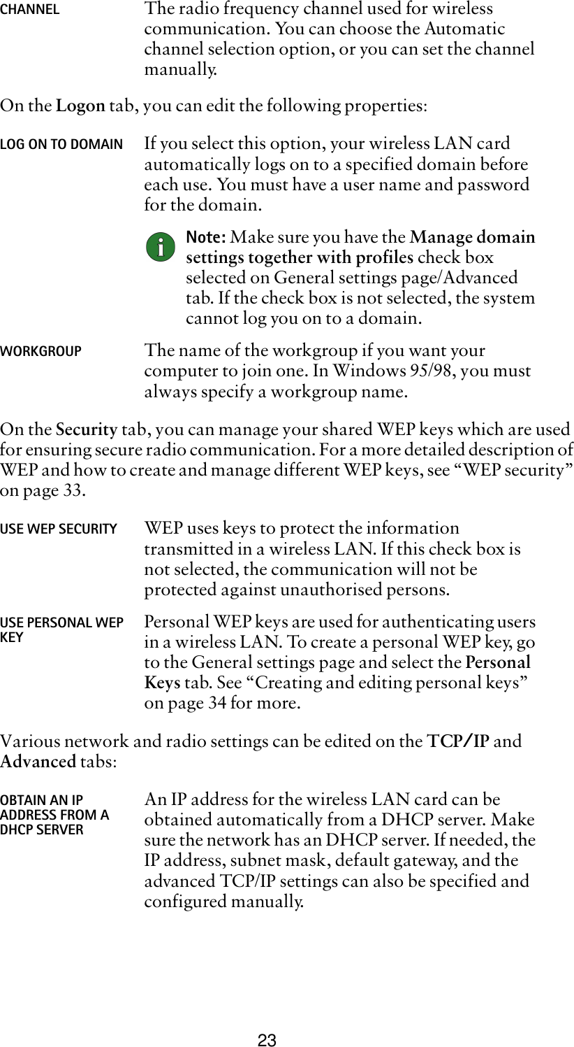 23On the Logon tab, you can edit the following properties:On the Security tab, you can manage your shared WEP keys which are used for ensuring secure radio communication. For a more detailed description of WEP and how to create and manage different WEP keys, see “WEP security” on page 33.Various network and radio settings can be edited on the TCP/IP and Advanced tabs:CHANNEL The radio frequency channel used for wireless communication. You can choose the Automatic channel selection option, or you can set the channel manually.LOG ON TO DOMAIN If you select this option, your wireless LAN card automatically logs on to a specified domain before each use. You must have a user name and password for the domain.Note: Make sure you have the Manage domain settings together with profiles check box selected on General settings page/Advanced tab. If the check box is not selected, the system cannot log you on to a domain.WORKGROUP The name of the workgroup if you want your computer to join one. In Windows 95/98, you must always specify a workgroup name. USE WEP SECURITY WEP uses keys to protect the information transmitted in a wireless LAN. If this check box is not selected, the communication will not be protected against unauthorised persons. USE PERSONAL WEP KEY Personal WEP keys are used for authenticating users in a wireless LAN. To create a personal WEP key, go to the General settings page and select the Personal Keys tab. See “Creating and editing personal keys” on page 34 for more.OBTAIN AN IP ADDRESS FROM A DHCP SERVERAn IP address for the wireless LAN card can be obtained automatically from a DHCP server. Make sure the network has an DHCP server. If needed, the IP address, subnet mask, default gateway, and the advanced TCP/IP settings can also be specified and configured manually.