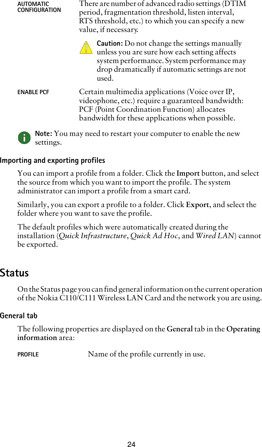 24Note: You may need to restart your computer to enable the new settings.Importing and exporting profilesYou can import a profile from a folder. Click the Import button, and select the source from which you want to import the profile. The system administrator can import a profile from a smart card.Similarly, you can export a profile to a folder. Click Export, and select the folder where you want to save the profile.The default profiles which were automatically created during the installation (Quick Infrastructure, Quick Ad Hoc, and Wired LAN) cannot be exported.StatusOn the Status page you can find general information on the current operation of the Nokia C110/C111 Wireless LAN Card and the network you are using. General tabThe following properties are displayed on the General tab in the Operating information area:AUTOMATIC CONFIGURATION There are number of advanced radio settings (DTIM period, fragmentation threshold, listen interval, RTS threshold, etc.) to which you can specify a new value, if necessary. Caution: Do not change the settings manually unless you are sure how each setting affects system performance. System performance may drop dramatically if automatic settings are not used.ENABLE PCF Certain multimedia applications (Voice over IP, videophone, etc.) require a guaranteed bandwidth: PCF (Point Coordination Function) allocates bandwidth for these applications when possible.PROFILE Name of the profile currently in use.