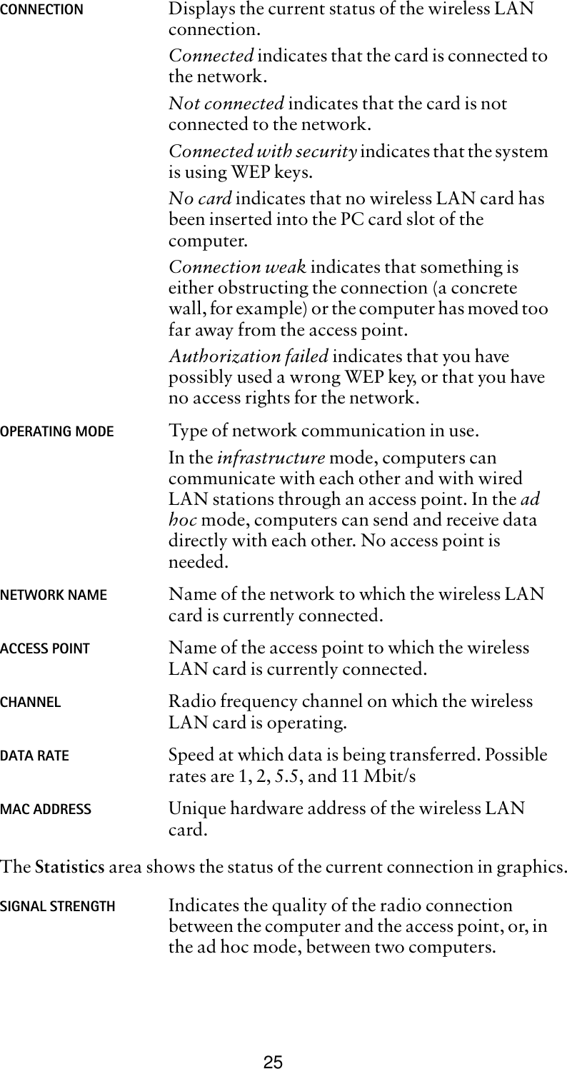 25The Statistics area shows the status of the current connection in graphics. CONNECTION Displays the current status of the wireless LAN connection. Connected indicates that the card is connected to the network.Not connected indicates that the card is not connected to the network. Connected with security indicates that the system is using WEP keys.No card indicates that no wireless LAN card has been inserted into the PC card slot of the computer.Connection weak indicates that something is either obstructing the connection (a concrete wall, for example) or the computer has moved too far away from the access point.Authorization failed indicates that you have possibly used a wrong WEP key, or that you have no access rights for the network.OPERATING MODE Type of network communication in use. In the infrastructure mode, computers can communicate with each other and with wired LAN stations through an access point. In the ad hoc mode, computers can send and receive data directly with each other. No access point is needed. NETWORK NAME Name of the network to which the wireless LAN card is currently connected.ACCESS POINT Name of the access point to which the wireless LAN card is currently connected. CHANNEL Radio frequency channel on which the wireless LAN card is operating.DATA RATE Speed at which data is being transferred. Possible rates are 1, 2, 5.5, and 11 Mbit/s MAC ADDRESS Unique hardware address of the wireless LAN card.SIGNAL STRENGTH Indicates the quality of the radio connection between the computer and the access point, or, in the ad hoc mode, between two computers. 