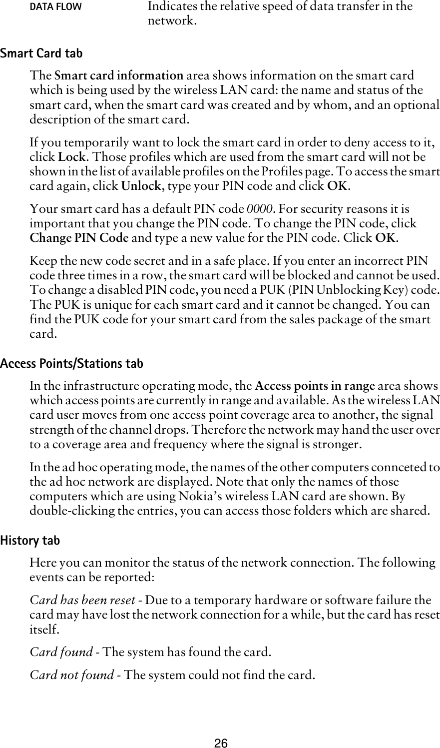 26Smart Card tabThe Smart card information area shows information on the smart card which is being used by the wireless LAN card: the name and status of the smart card, when the smart card was created and by whom, and an optional description of the smart card. If you temporarily want to lock the smart card in order to deny access to it, click Lock. Those profiles which are used from the smart card will not be shown in the list of available profiles on the Profiles page. To access the smart card again, click Unlock, type your PIN code and click OK.Your smart card has a default PIN code 0000. For security reasons it is important that you change the PIN code. To change the PIN code, click Change PIN Code and type a new value for the PIN code. Click OK.Keep the new code secret and in a safe place. If you enter an incorrect PIN code three times in a row, the smart card will be blocked and cannot be used. To change a disabled PIN code, you need a PUK (PIN Unblocking Key) code. The PUK is unique for each smart card and it cannot be changed. You can find the PUK code for your smart card from the sales package of the smart card.Access Points/Stations tabIn the infrastructure operating mode, the Access points in range area shows which access points are currently in range and available. As the wireless LAN card user moves from one access point coverage area to another, the signal strength of the channel drops. Therefore the network may hand the user over to a coverage area and frequency where the signal is stronger.  In the ad hoc operating mode, the names of the other computers connceted to the ad hoc network are displayed. Note that only the names of those computers which are using Nokia’s wireless LAN card are shown. By double-clicking the entries, you can access those folders which are shared.History tabHere you can monitor the status of the network connection. The following events can be reported:Card has been reset - Due to a temporary hardware or software failure the card may have lost the network connection for a while, but the card has reset itself.Card found - The system has found the card.Card not found - The system could not find the card.DATA FLOW Indicates the relative speed of data transfer in the network.