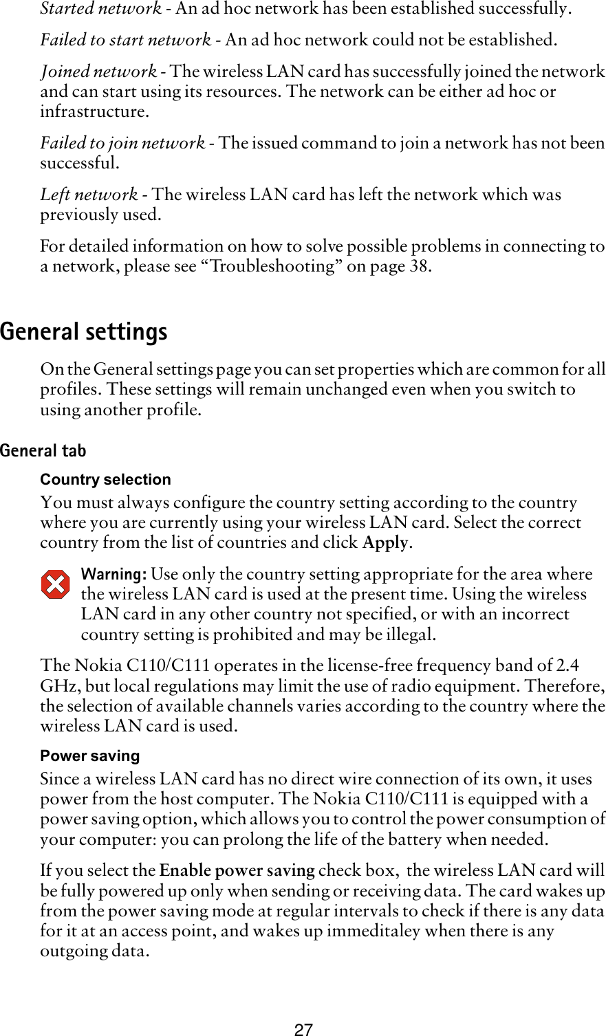 27Started network - An ad hoc network has been established successfully.Failed to start network - An ad hoc network could not be established.Joined network - The wireless LAN card has successfully joined the network and can start using its resources. The network can be either ad hoc or infrastructure.Failed to join network - The issued command to join a network has not been successful.Left network - The wireless LAN card has left the network which was previously used.For detailed information on how to solve possible problems in connecting to a network, please see “Troubleshooting” on page 38.General settingsOn the General settings page you can set properties which are common for all profiles. These settings will remain unchanged even when you switch to using another profile. General tabCountry selectionYou must always configure the country setting according to the country where you are currently using your wireless LAN card. Select the correct country from the list of countries and click Apply.Warning: Use only the country setting appropriate for the area where the wireless LAN card is used at the present time. Using the wireless LAN card in any other country not specified, or with an incorrect country setting is prohibited and may be illegal.The Nokia C110/C111 operates in the license-free frequency band of 2.4 GHz, but local regulations may limit the use of radio equipment. Therefore, the selection of available channels varies according to the country where the wireless LAN card is used. Power savingSince a wireless LAN card has no direct wire connection of its own, it uses power from the host computer. The Nokia C110/C111 is equipped with a power saving option, which allows you to control the power consumption of your computer: you can prolong the life of the battery when needed. If you select the Enable power saving check box,  the wireless LAN card will be fully powered up only when sending or receiving data. The card wakes up from the power saving mode at regular intervals to check if there is any data for it at an access point, and wakes up immeditaley when there is any outgoing data.