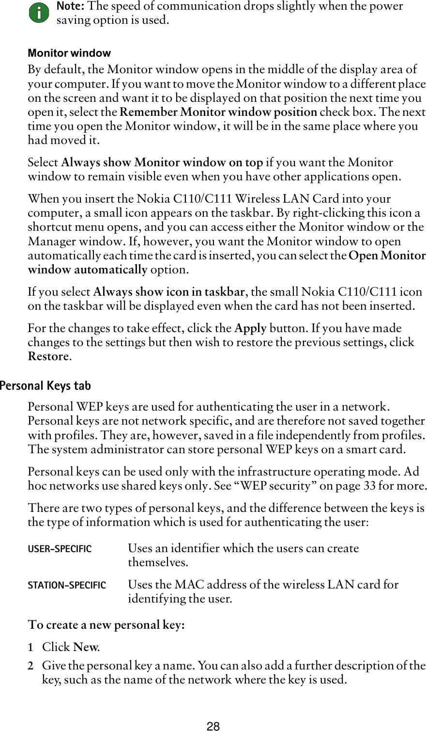 28Note: The speed of communication drops slightly when the power saving option is used. Monitor windowBy default, the Monitor window opens in the middle of the display area of your computer. If you want to move the Monitor window to a different place on the screen and want it to be displayed on that position the next time you open it, select the Remember Monitor window position check box. The next time you open the Monitor window, it will be in the same place where you had moved it. Select Always show Monitor window on top if you want the Monitor window to remain visible even when you have other applications open.When you insert the Nokia C110/C111 Wireless LAN Card into your computer, a small icon appears on the taskbar. By right-clicking this icon a shortcut menu opens, and you can access either the Monitor window or the Manager window. If, however, you want the Monitor window to open automatically each time the card is inserted, you can select the Open Monitor window automatically option. If you select Always show icon in taskbar, the small Nokia C110/C111 icon on the taskbar will be displayed even when the card has not been inserted.For the changes to take effect, click the Apply button. If you have made changes to the settings but then wish to restore the previous settings, click Restore.Personal Keys tabPersonal WEP keys are used for authenticating the user in a network. Personal keys are not network specific, and are therefore not saved together with profiles. They are, however, saved in a file independently from profiles. The system administrator can store personal WEP keys on a smart card. Personal keys can be used only with the infrastructure operating mode. Ad hoc networks use shared keys only. See “WEP security” on page 33 for more.There are two types of personal keys, and the difference between the keys is the type of information which is used for authenticating the user:To create a new personal key:1Click New.2Give the personal key a name. You can also add a further description of the key, such as the name of the network where the key is used.USER-SPECIFIC Uses an identifier which the users can create themselves.STATION-SPECIFIC Uses the MAC address of the wireless LAN card for identifying the user.