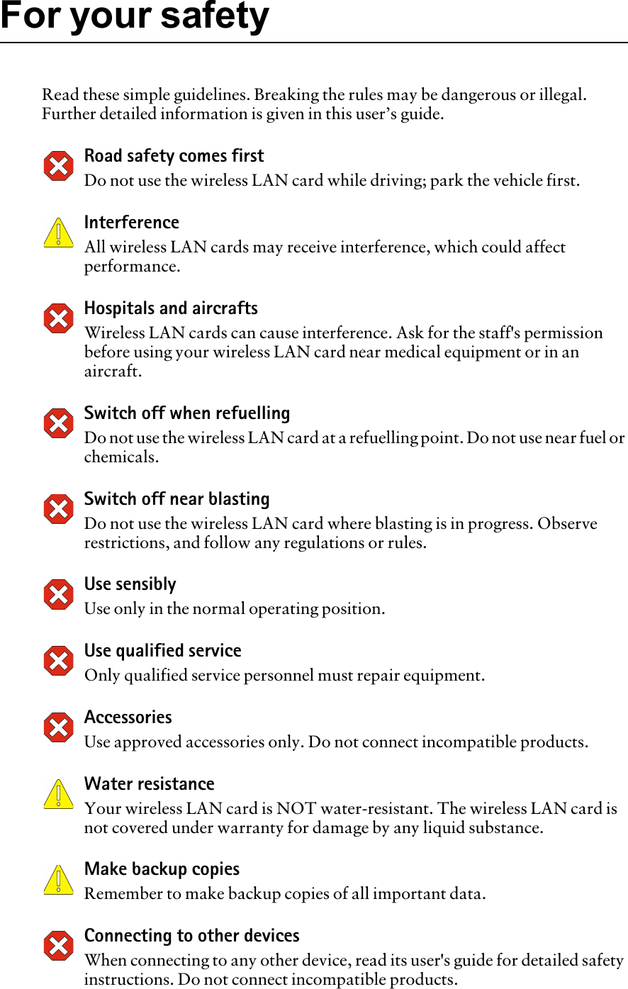 For your safetyRead these simple guidelines. Breaking the rules may be dangerous or illegal. Further detailed information is given in this user’s guide.Road safety comes firstDo not use the wireless LAN card while driving; park the vehicle first.InterferenceAll wireless LAN cards may receive interference, which could affect performance.Hospitals and aircraftsWireless LAN cards can cause interference. Ask for the staff&apos;s permission before using your wireless LAN card near medical equipment or in an aircraft. Switch off when refuellingDo not use the wireless LAN card at a refuelling point. Do not use near fuel or chemicals.Switch off near blastingDo not use the wireless LAN card where blasting is in progress. Observe restrictions, and follow any regulations or rules.Use sensiblyUse only in the normal operating position.Use qualified serviceOnly qualified service personnel must repair equipment. Accessories Use approved accessories only. Do not connect incompatible products. Water resistanceYour wireless LAN card is NOT water-resistant. The wireless LAN card is not covered under warranty for damage by any liquid substance.Make backup copiesRemember to make backup copies of all important data.Connecting to other devicesWhen connecting to any other device, read its user&apos;s guide for detailed safety instructions. Do not connect incompatible products.