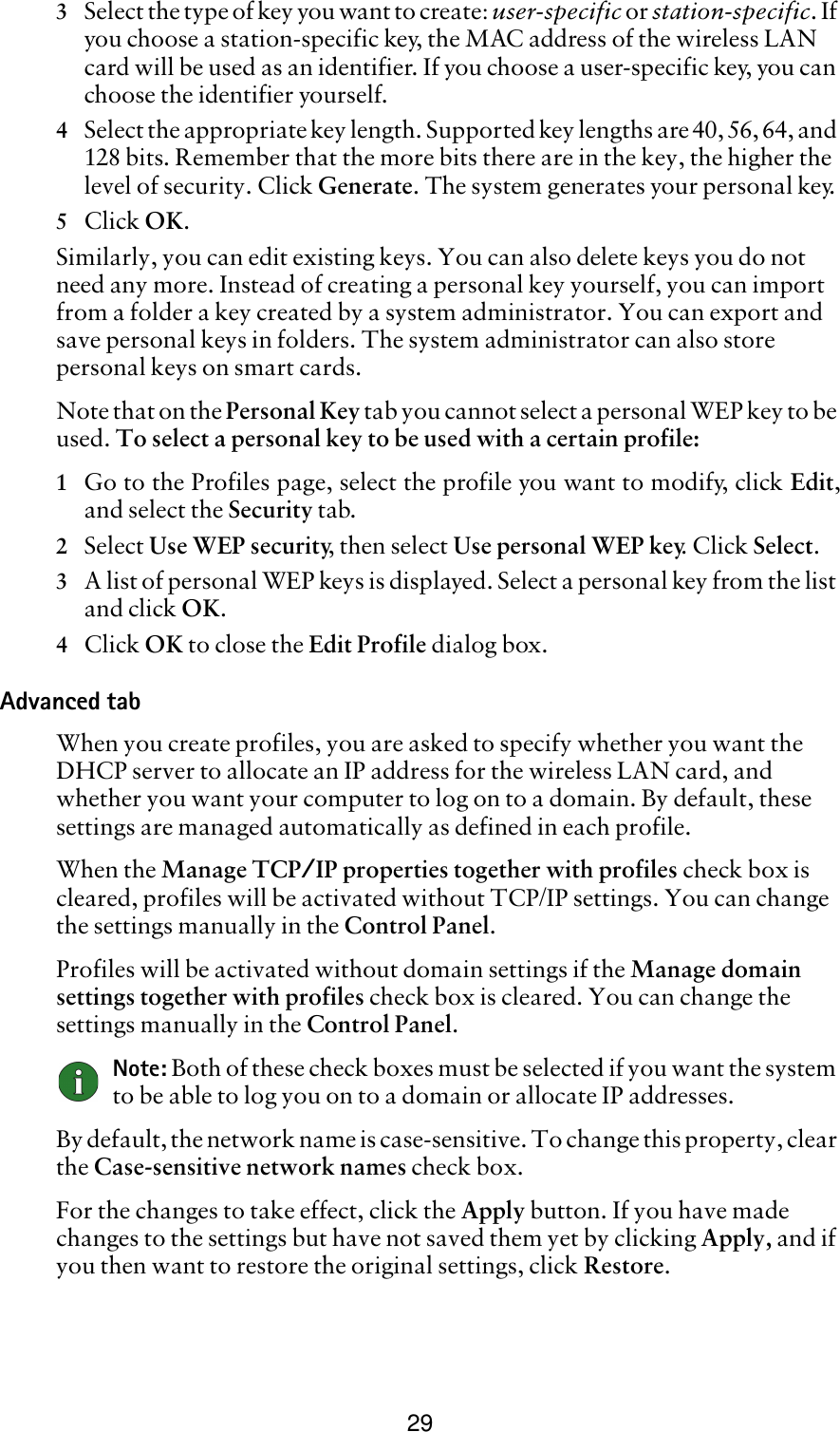 293Select the type of key you want to create: user-specific or station-specific. If you choose a station-specific key, the MAC address of the wireless LAN card will be used as an identifier. If you choose a user-specific key, you can choose the identifier yourself.4Select the appropriate key length. Supported key lengths are 40, 56, 64, and 128 bits. Remember that the more bits there are in the key, the higher the level of security. Click Generate. The system generates your personal key.5Click OK.Similarly, you can edit existing keys. You can also delete keys you do not need any more. Instead of creating a personal key yourself, you can import from a folder a key created by a system administrator. You can export and save personal keys in folders. The system administrator can also store personal keys on smart cards.Note that on the Personal Key tab you cannot select a personal WEP key to be used. To select a personal key to be used with a certain profile:1Go to the Profiles page, select the profile you want to modify, click Edit,and select the Security tab. 2Select Use WEP security, then select Use personal WEP key. Click Select.3A list of personal WEP keys is displayed. Select a personal key from the list and click OK.4Click OK to close the Edit Profile dialog box.Advanced tabWhen you create profiles, you are asked to specify whether you want the DHCP server to allocate an IP address for the wireless LAN card, and whether you want your computer to log on to a domain. By default, these settings are managed automatically as defined in each profile. When the Manage TCP/IP properties together with profiles check box is cleared, profiles will be activated without TCP/IP settings. You can change the settings manually in the Control Panel. Profiles will be activated without domain settings if the Manage domain settings together with profiles check box is cleared. You can change the settings manually in the Control Panel.  Note: Both of these check boxes must be selected if you want the system to be able to log you on to a domain or allocate IP addresses.By default, the network name is case-sensitive. To change this property, clear the Case-sensitive network names check box.For the changes to take effect, click the Apply button. If you have made changes to the settings but have not saved them yet by clicking Apply, and if you then want to restore the original settings, click Restore.