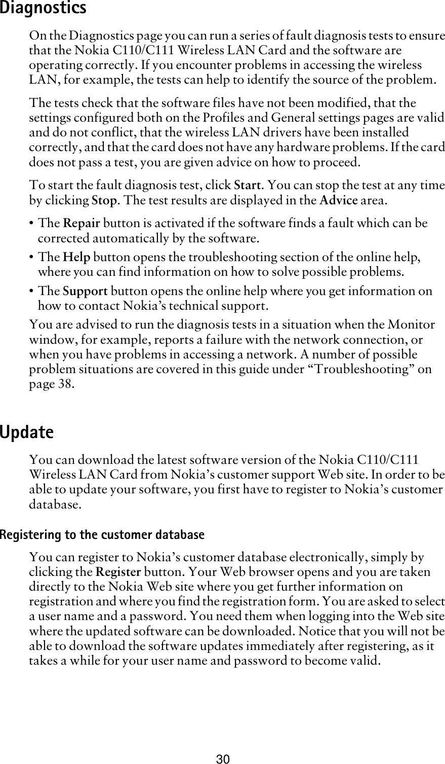 30DiagnosticsOn the Diagnostics page you can run a series of fault diagnosis tests to ensure that the Nokia C110/C111 Wireless LAN Card and the software are operating correctly. If you encounter problems in accessing the wireless LAN, for example, the tests can help to identify the source of the problem. The tests check that the software files have not been modified, that the settings configured both on the Profiles and General settings pages are valid and do not conflict, that the wireless LAN drivers have been installed correctly, and that the card does not have any hardware problems. If the card does not pass a test, you are given advice on how to proceed.To start the fault diagnosis test, click Start. You can stop the test at any time by clicking Stop. The test results are displayed in the Advice area. •The Repair button is activated if the software finds a fault which can be corrected automatically by the software. •The Help button opens the troubleshooting section of the online help, where you can find information on how to solve possible problems. •The Support button opens the online help where you get information on how to contact Nokia’s technical support.You are advised to run the diagnosis tests in a situation when the Monitor window, for example, reports a failure with the network connection, or when you have problems in accessing a network. A number of possible problem situations are covered in this guide under “Troubleshooting” on page 38.UpdateYou can download the latest software version of the Nokia C110/C111 Wireless LAN Card from Nokia’s customer support Web site. In order to be able to update your software, you first have to register to Nokia’s customer database. Registering to the customer databaseYou can register to Nokia’s customer database electronically, simply by clicking the Register button. Your Web browser opens and you are taken directly to the Nokia Web site where you get further information on registration and where you find the registration form. You are asked to select a user name and a password. You need them when logging into the Web site where the updated software can be downloaded. Notice that you will not be able to download the software updates immediately after registering, as it takes a while for your user name and password to become valid. 