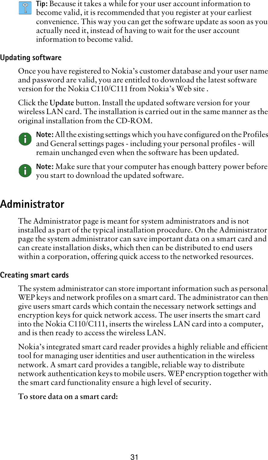 31Tip: Because it takes a while for your user account information to become valid, it is recommended that you register at your earliest convenience. This way you can get the software update as soon as you actually need it, instead of having to wait for the user account information to become valid.Updating softwareOnce you have registered to Nokia’s customer database and your user name and password are valid, you are entitled to download the latest software version for the Nokia C110/C111 from Nokia’s Web site . Click the Update button. Install the updated software version for your wireless LAN card. The installation is carried out in the same manner as the original installation from the CD-ROM. Note: All the existing settings which you have configured on the Profiles and General settings pages - including your personal profiles - will remain unchanged even when the software has been updated. Note: Make sure that your computer has enough battery power before you start to download the updated software.AdministratorThe Administrator page is meant for system administrators and is not installed as part of the typical installation procedure. On the Administrator page the system administrator can save important data on a smart card and can create installation disks, which then can be distributed to end users within a corporation, offering quick access to the networked resources.Creating smart cardsThe system administrator can store important information such as personal WEP keys and network profiles on a smart card. The administrator can then give users smart cards which contain the necessary network settings and encryption keys for quick network access. The user inserts the smart card into the Nokia C110/C111, inserts the wireless LAN card into a computer, and is then ready to access the wireless LAN.Nokia’s integrated smart card reader provides a highly reliable and efficient tool for managing user identities and user authentication in the wireless network. A smart card provides a tangible, reliable way to distribute network authentication keys to mobile users. WEP encryption together with the smart card functionality ensure a high level of security.To store data on a smart card:
