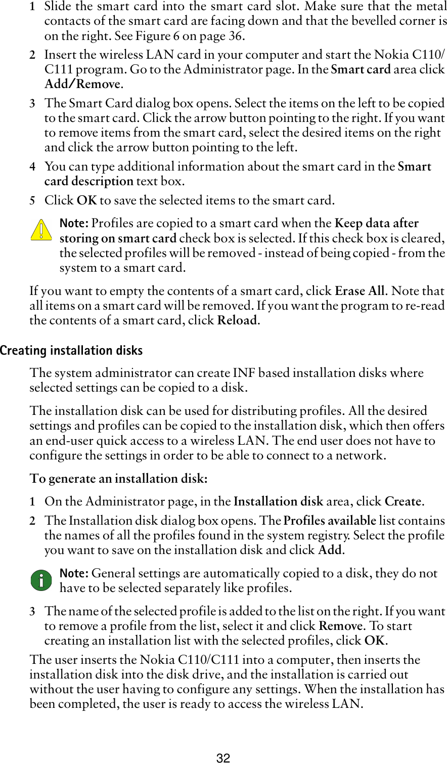 321Slide the smart card into the smart card slot. Make sure that the metalcontacts of the smart card are facing down and that the bevelled corner ison the right. See Figure 6 on page 36.2Insert the wireless LAN card in your computer and start the Nokia C110/C111 program. Go to the Administrator page. In the Smart card area click Add/Remove.3The Smart Card dialog box opens. Select the items on the left to be copied to the smart card. Click the arrow button pointing to the right. If you want to remove items from the smart card, select the desired items on the right and click the arrow button pointing to the left.4You can type additional information about the smart card in the Smart card description text box.5Click OK to save the selected items to the smart card.Note: Profiles are copied to a smart card when the Keep data after storing on smart card check box is selected. If this check box is cleared, the selected profiles will be removed - instead of being copied - from the system to a smart card. If you want to empty the contents of a smart card, click Erase All. Note that all items on a smart card will be removed. If you want the program to re-read the contents of a smart card, click Reload.Creating installation disksThe system administrator can create INF based installation disks where selected settings can be copied to a disk.The installation disk can be used for distributing profiles. All the desired settings and profiles can be copied to the installation disk, which then offers an end-user quick access to a wireless LAN. The end user does not have to configure the settings in order to be able to connect to a network. To generate an installation disk:1On the Administrator page, in the Installation disk area, click Create.2The Installation disk dialog box opens. The Profiles available list contains the names of all the profiles found in the system registry. Select the profile you want to save on the installation disk and click Add.Note: General settings are automatically copied to a disk, they do not have to be selected separately like profiles.3The name of the selected profile is added to the list on the right. If you want to remove a profile from the list, select it and click Remove. To start creating an installation list with the selected profiles, click OK.The user inserts the Nokia C110/C111 into a computer, then inserts the installation disk into the disk drive, and the installation is carried out without the user having to configure any settings. When the installation has been completed, the user is ready to access the wireless LAN.