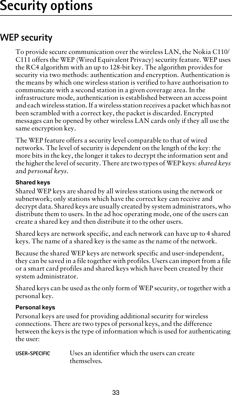 33Security optionsWEP securityTo provide secure communication over the wireless LAN, the Nokia C110/C111 offers the WEP (Wired Equivalent Privacy) security feature. WEP uses the RC4 algorithm with an up to 128-bit key. The algorithm provides for security via two methods: authentication and encryption. Authentication is the means by which one wireless station is verified to have authorisation to communicate with a second station in a given coverage area. In the infrastructure mode, authentication is established between an access point and each wireless station. If a wireless station receives a packet which has not been scrambled with a correct key, the packet is discarded. Encrypted messages can be opened by other wireless LAN cards only if they all use the same encryption key.The WEP feature offers a security level comparable to that of wired networks. The level of security is dependent on the length of the key: the more bits in the key, the longer it takes to decrypt the information sent and the higher the level of security. There are two types of WEP keys: shared keys and personal keys.Shared keysShared WEP keys are shared by all wireless stations using the network or subnetwork; only stations which have the correct key can receive and decrypt data. Shared keys are usually created by system administrators, who distribute them to users. In the ad hoc operating mode, one of the users can create a shared key and then distribute it to the other users. Shared keys are network specific, and each network can have up to 4 shared keys. The name of a shared key is the same as the name of the network. Because the shared WEP keys are network specific and user-independent, they can be saved in a file together with profiles. Users can import from a file or a smart card profiles and shared keys which have been created by their system administrator.Shared keys can be used as the only form of WEP security, or together with a personal key. Personal keysPersonal keys are used for providing additional security for wireless connections. There are two types of personal keys, and the difference between the keys is the type of information which is used for authenticating the user:USER-SPECIFIC Uses an identifier which the users can create themselves.