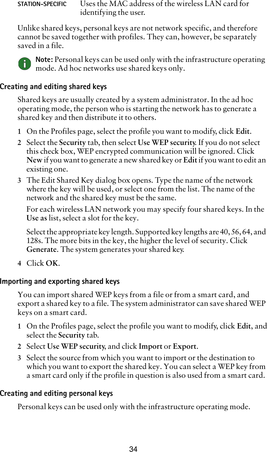 34Unlike shared keys, personal keys are not network specific, and therefore cannot be saved together with profiles. They can, however, be separately saved in a file.Note: Personal keys can be used only with the infrastructure operating mode. Ad hoc networks use shared keys only.Creating and editing shared keysShared keys are usually created by a system administrator. In the ad hoc operating mode, the person who is starting the network has to generate a shared key and then distribute it to others.1On the Profiles page, select the profile you want to modify, click Edit. 2Select the Security tab, then select Use WEP security. If you do not select this check box, WEP encrypted communication will be ignored. Click New if you want to generate a new shared key or Edit if you want to edit an existing one.3The Edit Shared Key dialog box opens. Type the name of the network where the key will be used, or select one from the list. The name of the network and the shared key must be the same. For each wireless LAN network you may specify four shared keys. In the Use as list, select a slot for the key.Select the appropriate key length. Supported key lengths are 40, 56, 64, and 128s. The more bits in the key, the higher the level of security. Click Generate. The system generates your shared key.4Click OK.Importing and exporting shared keysYou can import shared WEP keys from a file or from a smart card, and export a shared key to a file. The system administrator can save shared WEP keys on a smart card. 1On the Profiles page, select the profile you want to modify, click Edit, andselect the Security tab.2Select Use WEP security, and click Import or Export.3Select the source from which you want to import or the destination to which you want to export the shared key. You can select a WEP key from a smart card only if the profile in question is also used from a smart card. Creating and editing personal keysPersonal keys can be used only with the infrastructure operating mode. STATION-SPECIFIC Uses the MAC address of the wireless LAN card for identifying the user.