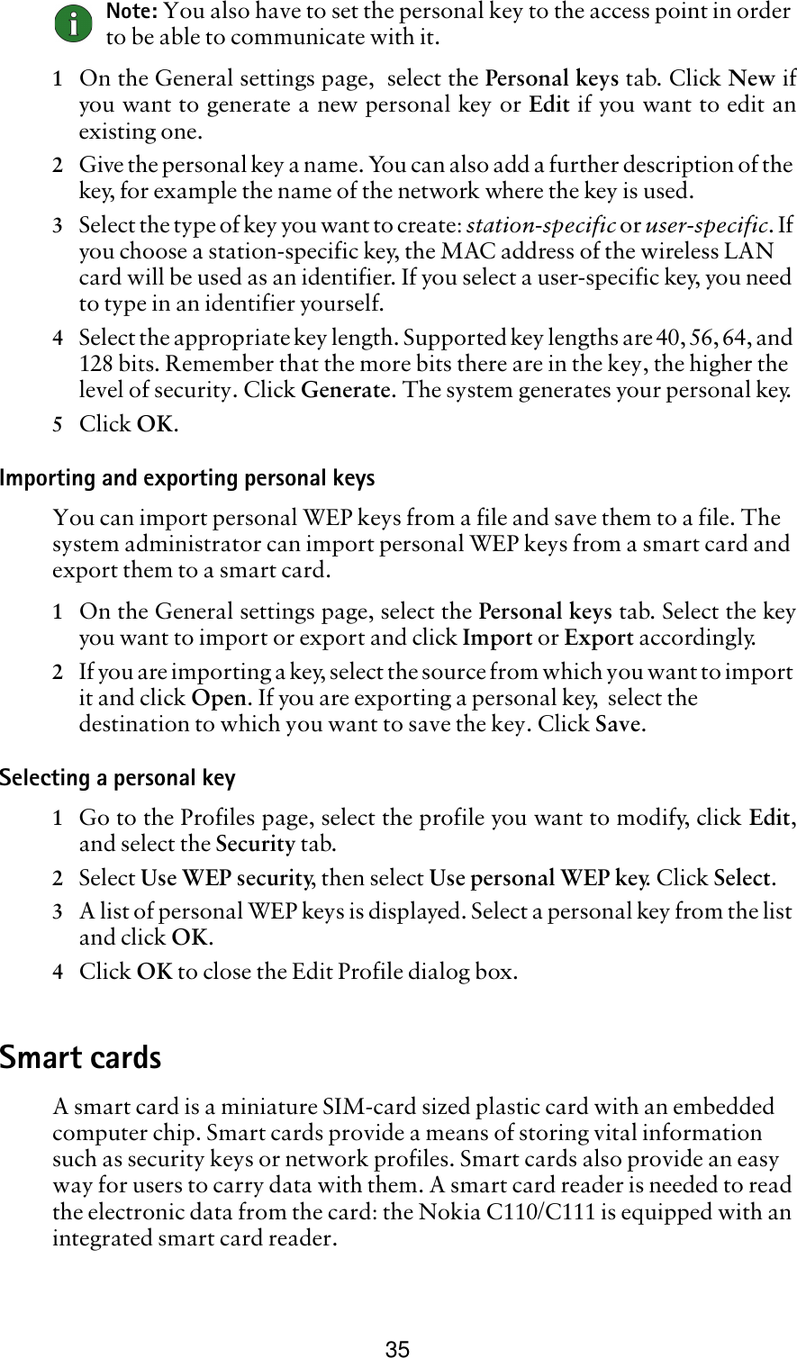 35Note: You also have to set the personal key to the access point in order to be able to communicate with it.1On the General settings page,  select the Personal keys tab. Click New ifyou want to generate a new personal key or Edit if you want to edit anexisting one.2Give the personal key a name. You can also add a further description of the key, for example the name of the network where the key is used.3Select the type of key you want to create: station-specific or user-specific. If you choose a station-specific key, the MAC address of the wireless LAN card will be used as an identifier. If you select a user-specific key, you need to type in an identifier yourself.4Select the appropriate key length. Supported key lengths are 40, 56, 64, and 128 bits. Remember that the more bits there are in the key, the higher the level of security. Click Generate. The system generates your personal key.5Click OK.Importing and exporting personal keysYou can import personal WEP keys from a file and save them to a file. The system administrator can import personal WEP keys from a smart card and export them to a smart card. 1On the General settings page, select the Personal keys tab. Select the keyyou want to import or export and click Import or Export accordingly.2If you are importing a key, select the source from which you want to import it and click Open. If you are exporting a personal key,  select the destination to which you want to save the key. Click Save.Selecting a personal key1Go to the Profiles page, select the profile you want to modify, click Edit,and select the Security tab. 2Select Use WEP security, then select Use personal WEP key. Click Select.3A list of personal WEP keys is displayed. Select a personal key from the list and click OK.4Click OK to close the Edit Profile dialog box.Smart cardsA smart card is a miniature SIM-card sized plastic card with an embedded computer chip. Smart cards provide a means of storing vital information such as security keys or network profiles. Smart cards also provide an easy way for users to carry data with them. A smart card reader is needed to read the electronic data from the card: the Nokia C110/C111 is equipped with an integrated smart card reader.  