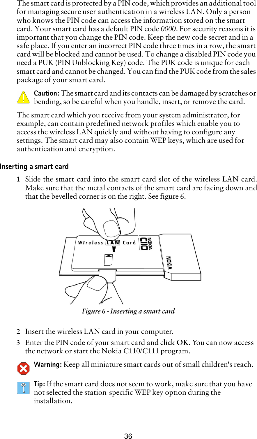 36The smart card is protected by a PIN code, which provides an additional tool for managing secure user authentication in a wireless LAN. Only a person who knows the PIN code can access the information stored on the smart card. Your smart card has a default PIN code 0000. For security reasons it is important that you change the PIN code. Keep the new code secret and in a safe place. If you enter an incorrect PIN code three times in a row, the smart card will be blocked and cannot be used. To change a disabled PIN code you need a PUK (PIN Unblocking Key) code. The PUK code is unique for each smart card and cannot be changed. You can find the PUK code from the sales package of your smart card.Caution: The smart card and its contacts can be damaged by scratches or bending, so be careful when you handle, insert, or remove the card.The smart card which you receive from your system administrator, for example, can contain predefined network profiles which enable you to access the wireless LAN quickly and without having to configure any settings. The smart card may also contain WEP keys, which are used for authentication and encryption.Inserting a smart card1Slide the smart card into the smart card slot of the wireless LAN card.Make sure that the metal contacts of the smart card are facing down andthat the bevelled corner is on the right. See figure 6. 2Insert the wireless LAN card in your computer. 3Enter the PIN code of your smart card and click OK. You can now access the network or start the Nokia C110/C111 program.Warning: Keep all miniature smart cards out of small children&apos;s reach.Tip: If the smart card does not seem to work, make sure that you have not selected the station-specific WEP key option during the installation.Figure 6 - Inserting a smart card