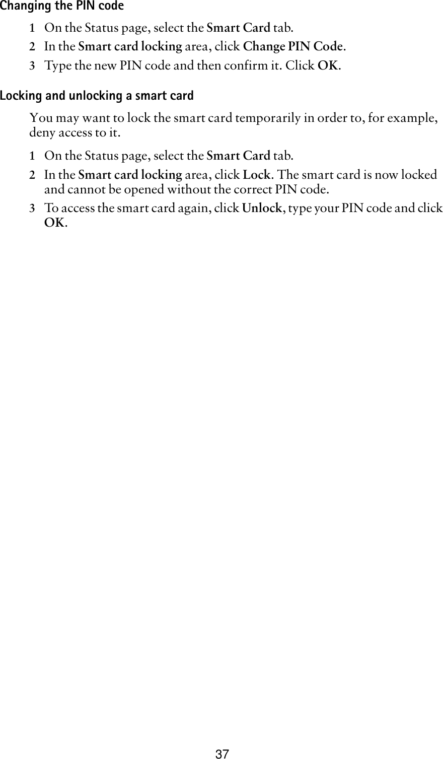 37Changing the PIN code1On the Status page, select the Smart Card tab. 2In the Smart card locking area, click Change PIN Code.3Type the new PIN code and then confirm it. Click OK.Locking and unlocking a smart cardYou may want to lock the smart card temporarily in order to, for example, deny access to it. 1On the Status page, select the Smart Card tab. 2In the Smart card locking area, click Lock. The smart card is now locked and cannot be opened without the correct PIN code.3To access the smart card again, click Unlock, type your PIN code and click OK.