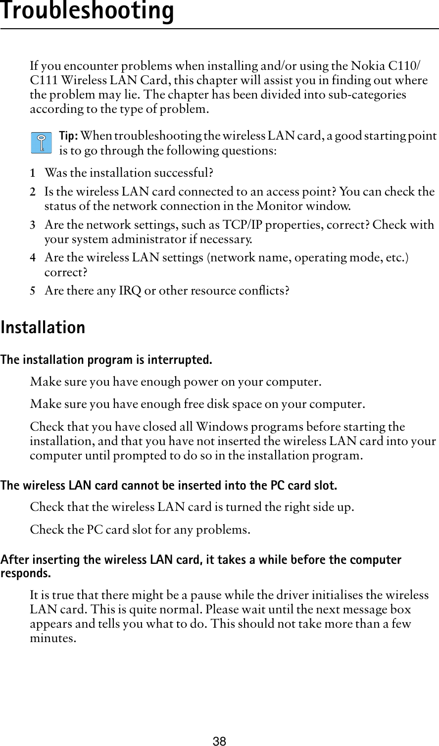 38TroubleshootingIf you encounter problems when installing and/or using the Nokia C110/C111 Wireless LAN Card, this chapter will assist you in finding out where the problem may lie. The chapter has been divided into sub-categories according to the type of problem.Tip: When troubleshooting the wireless LAN card, a good starting point is to go through the following questions:1Was the installation successful?2Is the wireless LAN card connected to an access point? You can check the status of the network connection in the Monitor window.3Are the network settings, such as TCP/IP properties, correct? Check with your system administrator if necessary.4Are the wireless LAN settings (network name, operating mode, etc.) correct? 5Are there any IRQ or other resource conflicts?InstallationThe installation program is interrupted.Make sure you have enough power on your computer.Make sure you have enough free disk space on your computer.Check that you have closed all Windows programs before starting the installation, and that you have not inserted the wireless LAN card into your computer until prompted to do so in the installation program.The wireless LAN card cannot be inserted into the PC card slot.Check that the wireless LAN card is turned the right side up.Check the PC card slot for any problems.After inserting the wireless LAN card, it takes a while before the computer responds. It is true that there might be a pause while the driver initialises the wireless LAN card. This is quite normal. Please wait until the next message box appears and tells you what to do. This should not take more than a few minutes.