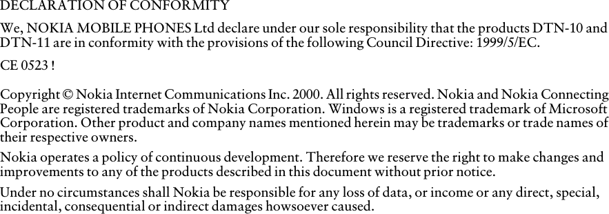 DECLARATION OF CONFORMITYWe, NOKIA MOBILE PHONES Ltd declare under our sole responsibility that the products DTN-10 and DTN-11 are in conformity with the provisions of the following Council Directive: 1999/5/EC.CE 0523 !Copyright © Nokia Internet Communications Inc. 2000. All rights reserved. Nokia and Nokia Connecting People are registered trademarks of Nokia Corporation. Windows is a registered trademark of Microsoft Corporation. Other product and company names mentioned herein may be trademarks or trade names of their respective owners.Nokia operates a policy of continuous development. Therefore we reserve the right to make changes and improvements to any of the products described in this document without prior notice.Under no circumstances shall Nokia be responsible for any loss of data, or income or any direct, special, incidental, consequential or indirect damages howsoever caused.