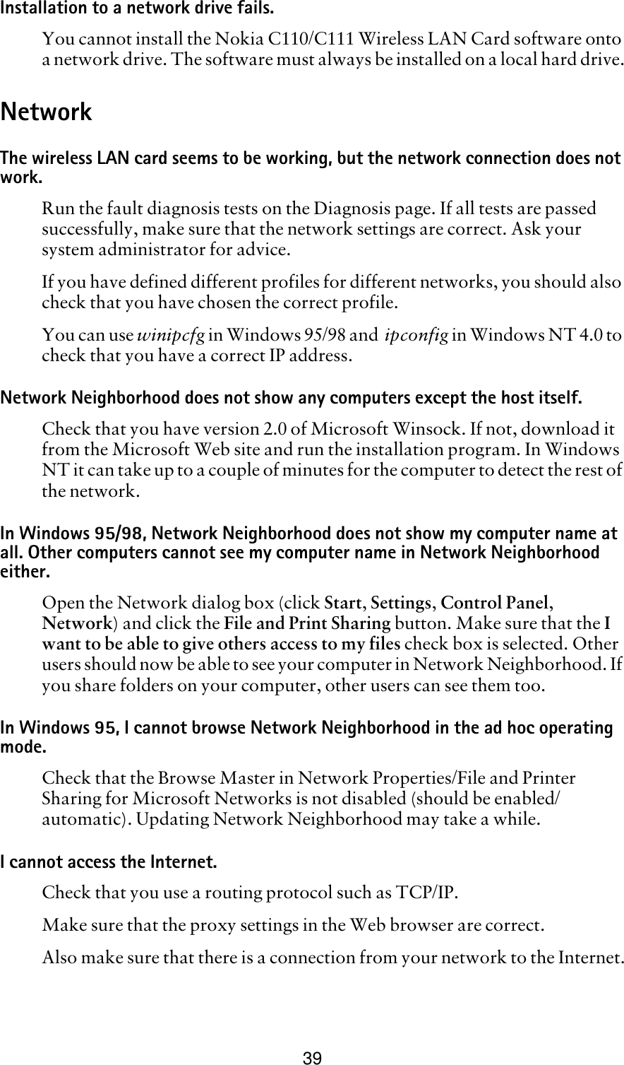 39Installation to a network drive fails.You cannot install the Nokia C110/C111 Wireless LAN Card software onto a network drive. The software must always be installed on a local hard drive.NetworkThe wireless LAN card seems to be working, but the network connection does not work.Run the fault diagnosis tests on the Diagnosis page. If all tests are passed successfully, make sure that the network settings are correct. Ask your system administrator for advice.If you have defined different profiles for different networks, you should also check that you have chosen the correct profile.You can use winipcfg in Windows 95/98 and  ipconfig in Windows NT 4.0 to check that you have a correct IP address.Network Neighborhood does not show any computers except the host itself.Check that you have version 2.0 of Microsoft Winsock. If not, download it from the Microsoft Web site and run the installation program. In Windows NT it can take up to a couple of minutes for the computer to detect the rest of the network.In Windows 95/98, Network Neighborhood does not show my computer name at all. Other computers cannot see my computer name in Network Neighborhood either. Open the Network dialog box (click Start, Settings, Control Panel, Network) and click the File and Print Sharing button. Make sure that the I want to be able to give others access to my files check box is selected. Other users should now be able to see your computer in Network Neighborhood. If you share folders on your computer, other users can see them too.In Windows 95, I cannot browse Network Neighborhood in the ad hoc operating mode.Check that the Browse Master in Network Properties/File and Printer Sharing for Microsoft Networks is not disabled (should be enabled/automatic). Updating Network Neighborhood may take a while.I cannot access the Internet.Check that you use a routing protocol such as TCP/IP.Make sure that the proxy settings in the Web browser are correct.Also make sure that there is a connection from your network to the Internet.