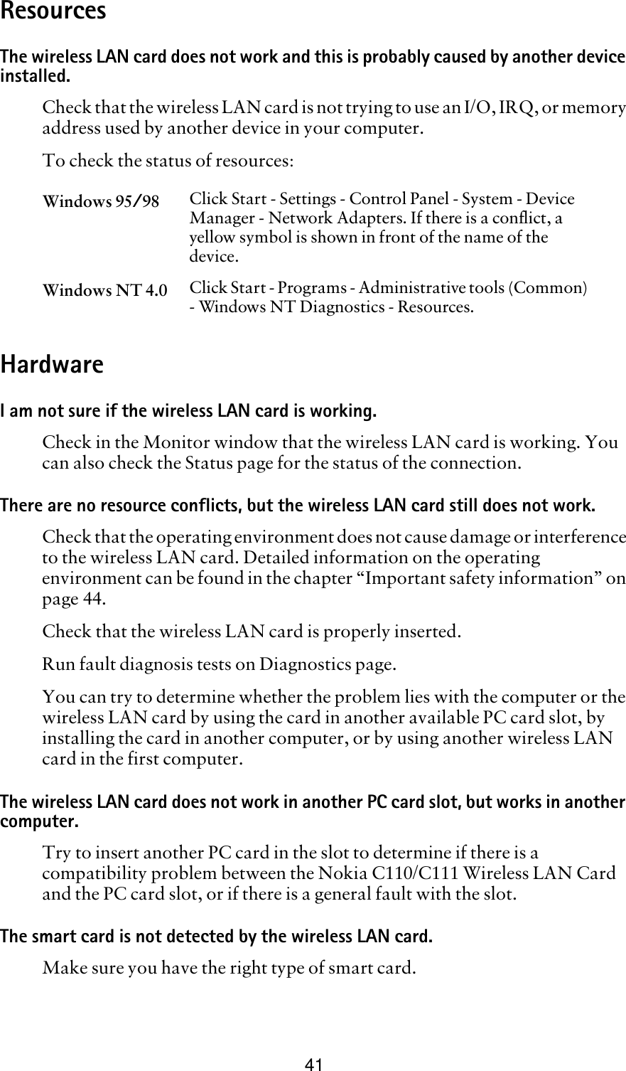 41ResourcesThe wireless LAN card does not work and this is probably caused by another device installed.Check that the wireless LAN card is not trying to use an I/O, IRQ, or memory address used by another device in your computer. To check the status of resources:HardwareI am not sure if the wireless LAN card is working.Check in the Monitor window that the wireless LAN card is working. You can also check the Status page for the status of the connection. There are no resource conflicts, but the wireless LAN card still does not work.Check that the operating environment does not cause damage or interference to the wireless LAN card. Detailed information on the operating environment can be found in the chapter “Important safety information” on page 44.Check that the wireless LAN card is properly inserted.Run fault diagnosis tests on Diagnostics page.You can try to determine whether the problem lies with the computer or the wireless LAN card by using the card in another available PC card slot, by installing the card in another computer, or by using another wireless LAN card in the first computer.The wireless LAN card does not work in another PC card slot, but works in another computer.Try to insert another PC card in the slot to determine if there is a compatibility problem between the Nokia C110/C111 Wireless LAN Card and the PC card slot, or if there is a general fault with the slot.The smart card is not detected by the wireless LAN card.Make sure you have the right type of smart card.Windows 95/98 Click Start - Settings - Control Panel - System - Device Manager - Network Adapters. If there is a conflict, a yellow symbol is shown in front of the name of the device.Windows NT 4.0 Click Start - Programs - Administrative tools (Common) - Windows NT Diagnostics - Resources. 