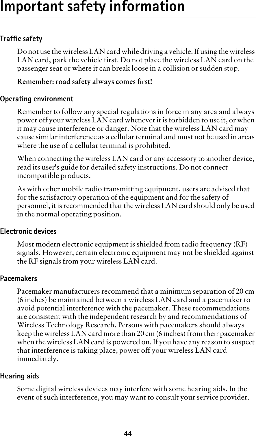 44Important safety informationTraffic safetyDo not use the wireless LAN card while driving a vehicle. If using the wireless LAN card, park the vehicle first. Do not place the wireless LAN card on the passenger seat or where it can break loose in a collision or sudden stop.Remember: road safety always comes first!Operating environmentRemember to follow any special regulations in force in any area and always power off your wireless LAN card whenever it is forbidden to use it, or when it may cause interference or danger. Note that the wireless LAN card may cause similar interference as a cellular terminal and must not be used in areas where the use of a cellular terminal is prohibited.When connecting the wireless LAN card or any accessory to another device, read its user&apos;s guide for detailed safety instructions. Do not connect incompatible products.As with other mobile radio transmitting equipment, users are advised that for the satisfactory operation of the equipment and for the safety of personnel, it is recommended that the wireless LAN card should only be used in the normal operating position.Electronic devicesMost modern electronic equipment is shielded from radio frequency (RF) signals. However, certain electronic equipment may not be shielded against the RF signals from your wireless LAN card.PacemakersPacemaker manufacturers recommend that a minimum separation of 20 cm (6 inches) be maintained between a wireless LAN card and a pacemaker to avoid potential interference with the pacemaker. These recommendations are consistent with the independent research by and recommendations of Wireless Technology Research. Persons with pacemakers should always keep the wireless LAN card more than 20 cm (6 inches) from their pacemaker when the wireless LAN card is powered on. If you have any reason to suspect that interference is taking place, power off your wireless LAN card immediately.Hearing aids Some digital wireless devices may interfere with some hearing aids. In the event of such interference, you may want to consult your service provider.