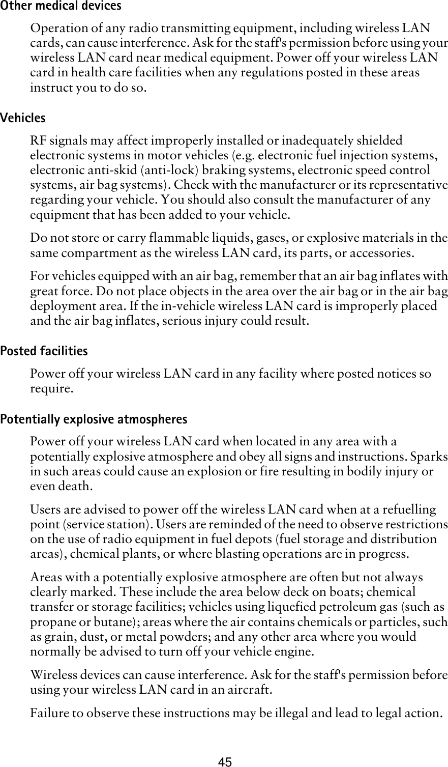 45Other medical devicesOperation of any radio transmitting equipment, including wireless LAN cards, can cause interference. Ask for the staff&apos;s permission before using your wireless LAN card near medical equipment. Power off your wireless LAN card in health care facilities when any regulations posted in these areas instruct you to do so. VehiclesRF signals may affect improperly installed or inadequately shielded electronic systems in motor vehicles (e.g. electronic fuel injection systems, electronic anti-skid (anti-lock) braking systems, electronic speed control systems, air bag systems). Check with the manufacturer or its representative regarding your vehicle. You should also consult the manufacturer of any equipment that has been added to your vehicle.Do not store or carry flammable liquids, gases, or explosive materials in the same compartment as the wireless LAN card, its parts, or accessories.For vehicles equipped with an air bag, remember that an air bag inflates with great force. Do not place objects in the area over the air bag or in the air bag deployment area. If the in-vehicle wireless LAN card is improperly placed and the air bag inflates, serious injury could result.Posted facilities Power off your wireless LAN card in any facility where posted notices so require.Potentially explosive atmospheresPower off your wireless LAN card when located in any area with a potentially explosive atmosphere and obey all signs and instructions. Sparks in such areas could cause an explosion or fire resulting in bodily injury or even death.Users are advised to power off the wireless LAN card when at a refuelling point (service station). Users are reminded of the need to observe restrictions on the use of radio equipment in fuel depots (fuel storage and distribution areas), chemical plants, or where blasting operations are in progress.Areas with a potentially explosive atmosphere are often but not always clearly marked. These include the area below deck on boats; chemical transfer or storage facilities; vehicles using liquefied petroleum gas (such as propane or butane); areas where the air contains chemicals or particles, such as grain, dust, or metal powders; and any other area where you would normally be advised to turn off your vehicle engine.Wireless devices can cause interference. Ask for the staff&apos;s permission before using your wireless LAN card in an aircraft. Failure to observe these instructions may be illegal and lead to legal action.